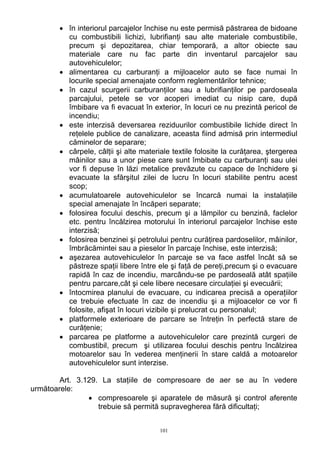 • în interiorul parcajelor închise nu este permisă păstrarea de bidoane
cu combustibili lichizi, lubrifianţi sau alte materiale combustibile,
precum şi depozitarea, chiar temporară, a altor obiecte sau
materiale care nu fac parte din inventarul parcajelor sau
autovehiculelor;
• alimentarea cu carburanţi a mijloacelor auto se face numai în
locurile special amenajate conform reglementărilor tehnice;
• în cazul scurgerii carburanţilor sau a lubrifianţilor pe pardoseala
parcajului, petele se vor acoperi imediat cu nisip care, după
îmbibare va fi evacuat în exterior, în locuri ce nu prezintă pericol de
incendiu;
• este interzisă deversarea reziduurilor combustibile lichide direct în
reţelele publice de canalizare, aceasta fiind admisă prin intermediul
căminelor de separare;
• cârpele, câlţii şi alte materiale textile folosite la curăţarea, ştergerea
mâinilor sau a unor piese care sunt îmbibate cu carburanţi sau ulei
vor fi depuse în lăzi metalice prevăzute cu capace de închidere şi
evacuate la sfărşitul zilei de lucru în locuri stabilite pentru acest
scop;
• acumulatoarele autovehiculelor se încarcă numai la instalaţiile
special amenajate în încăperi separate;
• folosirea focului deschis, precum şi a lămpilor cu benzină, faclelor
etc. pentru încălzirea motorului în interiorul parcajelor închise este
interzisă;
• folosirea benzinei şi petrolului pentru curăţirea pardoselilor, mâinilor,
îmbrăcămintei sau a pieselor în parcaje închise, este interzisă;
• aşezarea autovehiculelor în parcaje se va face astfel încât să se
păstreze spaţii libere între ele şi faţă de pereţi,precum şi o evacuare
rapidă în caz de incendiu, marcându-se pe pardoseală atât spaţiile
pentru parcare,cât şi cele libere necesare circulaţiei şi evecuării;
• întocmirea planului de evacuare, cu indicarea precisă a operaţiilor
ce trebuie efectuate în caz de incendiu şi a mijloacelor ce vor fi
folosite, afişat în locuri vizibile şi prelucrat cu personalul;
• platformele exterioare de parcare se întreţin în perfectă stare de
curăţenie;
• parcarea pe platforme a autovehiculelor care prezintă curgeri de
combustibil, precum şi utilizarea focului deschis pentru încălzirea
motoarelor sau în vederea menţinerii în stare caldă a motoarelor
autovehiculelor sunt interzise.
Art. 3.129. La staţiile de compresoare de aer se au în vedere
următoarele:
• compresoarele şi aparatele de măsură şi control aferente
trebuie să permită supravegherea fără dificultaţi;
101
 