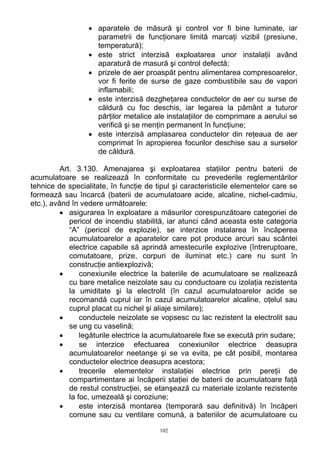 • aparatele de măsură şi control vor fi bine luminate, iar
parametrii de funcţionare limită marcaţi vizibil (presiune,
temperatură);
• este strict interzisă exploatarea unor instalaţii având
aparatură de masură şi control defectă;
• prizele de aer proaspăt pentru alimentarea compresoarelor,
vor fi ferite de surse de gaze combustibile sau de vapori
inflamabili;
• este interzisă dezgheţarea conductelor de aer cu surse de
căldură cu foc deschis, iar legarea la pământ a tuturor
părţilor metalice ale instalaţiilor de comprimare a aerului se
verifică şi se menţin permanent în funcţiune;
• este interzisă amplasarea conductelor din reţeaua de aer
comprimat în apropierea focurilor deschise sau a surselor
de căldură.
Art. 3.130. Amenajarea şi exploatarea staţiilor pentru baterii de
acumulatoare se realizează în conformitate cu prevederile reglementărilor
tehnice de specialitate, în funcţie de tipul şi caracteristicile elementelor care se
formează sau încarcă (baterii de acumulatoare acide, alcaline, nichel-cadmiu,
etc.), având în vedere următoarele:
• asigurarea în exploatare a măsurilor corespunzătoare categoriei de
pericol de incendiu stabilită, iar atunci când aceasta este categoria
“A” (pericol de explozie), se interzice instalarea în încăperea
acumulatoarelor a aparatelor care pot produce arcuri sau scântei
electrice capabile să aprindă amestecurile explozive (întreruptoare,
comutatoare, prize, corpuri de iluminat etc.) care nu sunt în
construcţie antiexplozivă;
• conexiunile electrice la bateriile de acumulatoare se realizează
cu bare metalice neizolate sau cu conductoare cu izolaţia rezistenta
la umiditate şi la electrolit (în cazul acumulatoarelor acide se
recomandă cuprul iar în cazul acumulatoarelor alcaline, oţelul sau
cuprul placat cu nichel şi aliaje similare);
• conductele neizolate se vopsesc cu lac rezistent la electrolit sau
se ung cu vaselină;
• legăturile electrice la acumulatoarele fixe se execută prin sudare;
• se interzice efectuarea conexiunilor electrice deasupra
acumulatoarelor neetanşe şi se va evita, pe cât posibil, montarea
conductelor electrice deasupra acestora;
• trecerile elementelor instalaţiei electrice prin pereţii de
compartimentare ai încăperii staţiei de baterii de acumulatoare faţă
de restul construcţiei, se etanşează cu materiale izolante rezistente
la foc, umezeală şi coroziune;
• este interzisă montarea (temporară sau definitivă) în încăperi
comune sau cu ventilare comună, a bateriilor de acumulatoare cu
102
 