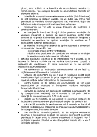 plumb, acid sulfuric si a bateriilor de acumulatoare alcaline cu
nichel-cadmiu. Fac excepţie bateriile de acumulatoare formate din
elemente etanşe;
• bateriile de acumulatoare cu elemente capsulate (fără întreţinere)
se pot amplasa în încăperi uscate, într-un dulap sau într-o nişa
prevăzută cu ventilare natural-organizată sau mecanică, după caz
luându-se măsuri de prevenire a incendiului, adecvate;
• redresoarele se vor afla în afara încăperii de încărcare a
acumulatoarelor;
• se menţine în funcţiune blocajul dintre pornirea instalaţiei de
ventilare mecanică şi sursele de curent continuu, astfel încât
acestea să nu poată fi alimentate decât după intrarea in funcţiune a
instalaţiei de ventilare, iar oprirea instalaţiei de ventilare va fi
semnalizată automat personalului;
• se menţine în funcţiune sistemul de oprire automată a alimentării
redresoarelor, în cazul în care:
- se opreşte oricare dintre ventilatoare;
- debitul sau presiunea din conducta de refulare a instalaţiei
de ventilare scade sub valoarea calculată.
• schema distribuţiei electrice şi de interblocare va fi afişată, iar la
intrarea în fiecare schimb se va verifica funcţionarea corectă a
instalaţiei de interblocare. În cazul defectării ei nu se permite
încărcarea acumulatoarelor;
• se recomandă ca încărcarea acumulatoarelor să se facă cu
reglaj automat al tensiunii şi curentului;
• circuitul de alimentare nu va fi pus în funcţiune decât după
introducerea fişei cordonului în priza respectivă şi legarea celuilalt
capăt al cablului la bornele bateriei de acumulatoare;
• pentru fiecare tip de baterie de acumulatoare se vor afişa
instrucţiunile de încărcare şi întreţinere, conform indicaţiilor
întreprinderii furnizoare;
• corpurile de iluminat din camera de încărcare acumulatoare (de
tip corespunzător mediului), vor fi montate la cel puţin 1,00 m
distanţă de acumulatoare şi la 0,50 m de tavan;
• dozele vor fi instalate, pe cât posibil, în exteriorul încăperii de
încărcare a acumulatoarelor şi a încăperii tampon de acces în ea;
• când exită instalaţie de ventilare mecanică aceasta va trebui să
menţină în depresiune, încăperea de încărcare a acumulatoarelor şi
în suprapresiune, încăperea tampon;
• prin ventilarea natural-organizată, se va asigura evacuarea
continuă a hidrogenului degajat, iar golurile permanent deschise
prevăzute în acest scop la partea superioară a încăperii, vor fi
protejate împotriva obturării lor de către păsări, insecte etc. şi vor fi
verificate periodic;
103
 