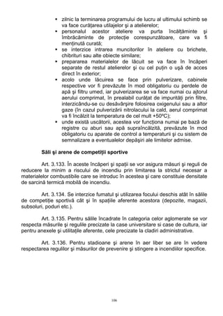 zilnic la terminarea programului de lucru al ultimului schimb se
va face curăţarea utilajelor şi a atelierelor;
personalul acestor ateliere va purta încălţăminte şi
îmbrăcăminte de protecţie corespunzătoare, care va fi
menţinută curată;
se interzice intrarea muncitorilor în ateliere cu brichete,
chibrituri sau alte obiecte similare;
prepararea materialelor de lăcuit se va face în încăperi
separate de restul atelierelor şi cu cel puţin o uşă de acces
direct în exterior;
acolo unde lăcuirea se face prin pulverizare, cabinele
respective vor fi prevăzute în mod obligatoriu cu perdele de
apă şi filtru umed, iar pulverizarea se va face numai cu ajtorul
aerului comprimat, în prealabil curăţat de impurităţi prin filtre,
interzicându-se cu desăvârşire folosirea oxigenului sau a altor
gaze (în cazul pulverizării nitrolacului la cald, aerul comprimat
va fi încălzit la temperatura de cel mult +50ºC);
unde există uscătorii, acestea vor funcţiona numai pe bază de
registre cu aburi sau apă supraîncălzită, prevăzute în mod
obligatoriu cu aparate de control a temperaturii şi cu sistem de
semnalizare a eventualelor depăşiri ale limitelor admise.
Săli şi arene de competiţii sportive
Art. 3.133. În aceste încăperi şi spaţii se vor asigura măsuri şi reguli de
reducere la minim a riscului de incendiu prin limitarea la strictul necesar a
materialelor combustibile care se introduc în acestea şi care constituie densitate
de sarcină termică mobilă de incendiu.
Art. 3.134. Se interzice fumatul şi utilizarea focului deschis atât în sălile
de competiţie sportivă cât şi în spaţiile aferente acestora (depozite, magazii,
subsoluri, poduri etc.).
Art. 3.135. Pentru sălile încadrate în categoria celor aglomerate se vor
respecta măsurile şi regulile precizate la case universitare si case de cultura, iar
pentru anexele şi utilitaţile aferente, cele precizate la cladiri administrative.
Art. 3.136. Pentru stadioane şi arene în aer liber se are în vedere
respectarea regulilor şi măsurilor de prevenire şi stingere a incendiilor specifice.
106
 