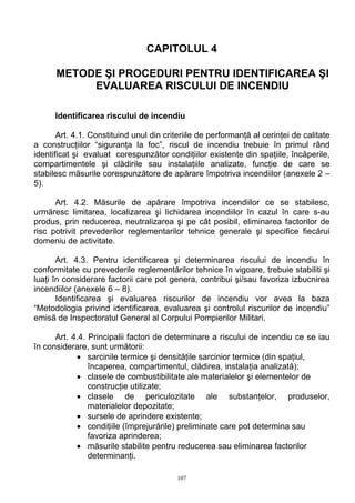 CAPITOLUL 4
METODE ŞI PROCEDURI PENTRU IDENTIFICAREA ŞI
EVALUAREA RISCULUI DE INCENDIU
Identificarea riscului de incendiu
Art. 4.1. Constituind unul din criteriile de performanţă al cerinţei de calitate
a construcţiilor “siguranţa la foc”, riscul de incendiu trebuie în primul rând
identificat şi evaluat corespunzător condiţiilor existente din spaţiile, încăperile,
compartimentele şi clădirile sau instalaţiile analizate, funcţie de care se
stabilesc măsurile corespunzătore de apărare împotriva incendiilor (anexele 2 –
5).
Art. 4.2. Măsurile de apărare împotriva incendiilor ce se stabilesc,
urmăresc limitarea, localizarea şi lichidarea incendiilor în cazul în care s-au
produs, prin reducerea, neutralizarea şi pe cât posibil, eliminarea factorilor de
risc potrivit prevederilor reglementarilor tehnice generale şi specifice fiecărui
domeniu de activitate.
Art. 4.3. Pentru identificarea şi determinarea riscului de incendiu în
conformitate cu prevederile reglementărilor tehnice în vigoare, trebuie stabiliti şi
luaţi în considerare factorii care pot genera, contribui şi/sau favoriza izbucnirea
incendiilor (anexele 6 – 8).
Identificarea şi evaluarea riscurilor de incendiu vor avea la baza
“Metodologia privind identificarea, evaluarea şi controlul riscurilor de incendiu”
emisă de Inspectoratul General al Corpului Pompierilor Militari.
Art. 4.4. Principalii factori de determinare a riscului de incendiu ce se iau
în considerare, sunt următorii:
• sarcinile termice şi densităţile sarcinior termice (din spaţiul,
încaperea, compartimentul, clădirea, instalaţia analizată);
• clasele de combustibilitate ale materialelor şi elementelor de
construcţie utilizate;
• clasele de periculozitate ale substanţelor, produselor,
materialelor depozitate;
• sursele de aprindere existente;
• condiţiile (împrejurările) preliminate care pot determina sau
favoriza aprinderea;
• măsurile stabilite pentru reducerea sau eliminarea factorilor
determinanţi.
107
 