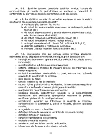 Art. 4.5. Sarcinile termice, densităţile sarcinilor termice, clasele de
combustibilitate şi clasele de periculozitate se stabilesc şi determină în
conformitate cu prevederile reglementărilor tehnice de specialitate.
Art. 4.6. La stabilirea surselor de aprindere existente se are în vedere
clasificarea acestora după natura lor, respectiv:
a. cu flacără (foc deschis, foc închis);
b. de natură termică (materiale, obiecte etc. incandescente, radiaţie
termică etc.);
c. de natură electrică (arcuri şi scântei electrice, electricitate statică,
efect termic datorat electricităţii);
d. de natură mecanică (scântei mecanice, frecări etc.);
e. de natură atmosferică (trăznet, radiaţie solară);
f. autoaprindere (de natură chimică, fizico-chimică, biologică);
g. datorate exploziilor şi materialelor incendiare;
h. indirecte (radiaţie incendiu, flamă a exploziei etc.).
Art. 4.7. Împrejurările care pot genera şi/sau favoriza izbucnirea,
dezvoltarea şi/sau propagarea incendiilor, de regulă, pot fi constituite din:
• instalaţii, echipamente şi aparate electrice defecte, improvizate sau cu
improvizaţii;
• receptori electrici sub tensiune nesupravegheaţi;
• sisteme, instalaţii şi mijloace de încălzire defecte, cu improvizaţii sau
nesupravegheate;
• contactul materialelor combustibile cu jarul, cenuşa sau scânteile
provenite de la sistemele de incălzire;
• jocul copiilor cu focul;
• fumatul în locuri cu risc de incendiu;
• sudura, lipirea şi alte lucrări cu foc deschis, fără respectarea regulilor şi
măsurilor specifice de prevenire şi stingere a incendiilor;
• reacţii chimice necontrolate urmate de incendiu;
• utilizarea sculelor, dispozitivelor, utilajelor şi a echipamentelor
neadecvate, sau executarea operaţiunilor mecanice de polizare,
rectificare, şlefuire etc. în medii periculoase;
• nerealizarea lucrărilor de întreţinere şi reparaţii a maşinilor,
echipamentelor şi aparatelor cu piese în mişcare, conform graficelor
stabilite;
• scurgeri de produse combustibile;
• defecţiuni tehnice la executarea lucrărilor de construcţii-montaj;
• defecţiuni tehnice în exploatare;
• nereguli organizatorice în exploatare;
• explozie urmată de incendiu;
• avarie sau accident tehnic urmate de incendiu;
• trăznet sau alte fenomene atmosferice naturale;
108
 