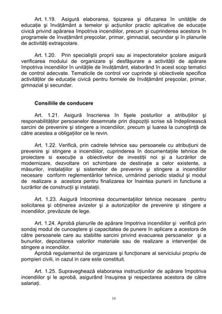 Art. 1.19. Asigură elaborarea, tipizarea şi difuzarea în unităţile de
educaţie şi învăţământ a temelor şi acţiunilor practic aplicative de educaţie
civică privind apărarea împotriva incendiilor, precum şi cuprinderea acestora în
programele de învaţământ preşcolar, primar, gimnazial, secundar şi în planurile
de activităţi extraşcolare.
Art. 1.20. Prin specialiştii proprii sau ai inspectoratelor şcolare asigură
verificarea modului de organizare şi desfăşurare a activităţii de apărare
împotriva incendiilor în unităţile de învăţământ, elaborând în acest scop tematici
de control adecvate. Tematicile de control vor cuprinde şi obiectivele specifice
activităţilor de educaţie civică pentru formele de învăţământ preşcolar, primar,
gimnazial şi secundar.
Consiliile de conducere
Art. 1.21. Asigură înscrierea în fişele posturilor a atribuţiilor şi
responabilităţilor persoanelor desemnate prin dispoziţii scrise să îndeplinească
sarcini de prevenire şi stingere a incendiilor, precum şi luarea la cunoştinţă de
către acestea a obligaţiilor ce le revin.
Art. 1.22. Verifică, prin cadrele tehnice sau persoanele cu atribuţiuni de
prevenire şi stingere a incendiilor, cuprinderea în documentaţiile tehnice de
proiectare si execuţie a obiectivelor de investiţii noi şi a lucrărilor de
modernizare, dezvoltare ori schimbare de destinaţie a celor existente, a
măsurilor, instalaţiilor şi sistemelor de prevenire şi stingere a incendiilor
necesare conform reglementărilor tehnice, urmărind periodic stadiul şi modul
de realizare a acestora pentru finalizarea lor înaintea punerii in functiune a
lucrărilor de construcţii şi instalaţii.
Art. 1.23. Asigură întocmirea documentaţiilor tehnice necesare pentru
solicitarea şi obţinerea avizelor şi a autorizaţiilor de prevenire şi stingere a
incendiilor, prevăzute de lege.
Art. 1.24. Aprobă planurile de apărare împotriva incendiilor şi verifică prin
sondaj modul de cunoaştere şi capacitatea de punere în aplicare a acestora de
către persoanele care au stabilite sarcini privind evacuarea persoanelor şi a
bunurilor, depozitarea valorilor materiale sau de realizare a intervenţiei de
stingere a incendiilor.
Aprobă regulamentul de organizare şi funcţionare al serviciului propriu de
pompieri civili, in cazul in care este constituit.
Art. 1.25. Supraveghează elaborarea instrucţiunilor de apărare împotriva
incendiilor şi le aprobă, asigurând însuşirea şi respectarea acestora de către
salariaţi.
10
 