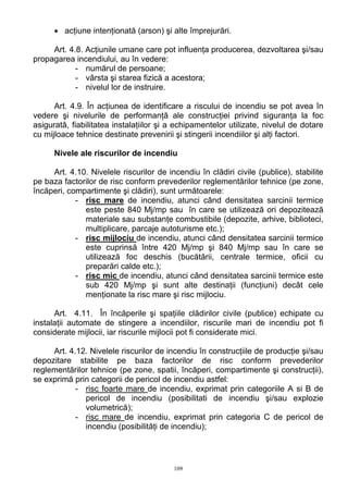 • acţiune intenţionată (arson) şi alte împrejurări.
Art. 4.8. Acţiunile umane care pot influenţa producerea, dezvoltarea şi/sau
propagarea incendiului, au în vedere:
- numărul de persoane;
- vârsta şi starea fizică a acestora;
- nivelul lor de instruire.
Art. 4.9. În acţiunea de identificare a riscului de incendiu se pot avea în
vedere şi nivelurile de performanţă ale construcţiei privind siguranţa la foc
asigurată, fiabilitatea instalaţiilor şi a echipamentelor utilizate, nivelul de dotare
cu mijloace tehnice destinate prevenirii şi stingerii incendiilor şi alţi factori.
Nivele ale riscurilor de incendiu
Art. 4.10. Nivelele riscurilor de incendiu în clădiri civile (publice), stabilite
pe baza factorilor de risc conform prevederilor reglementărilor tehnice (pe zone,
încăperi, compartimente şi clădiri), sunt următoarele:
- risc mare de incendiu, atunci când densitatea sarcinii termice
este peste 840 Mj/mp sau în care se utilizează ori depozitează
materiale sau substanţe combustibile (depozite, arhive, biblioteci,
multiplicare, parcaje autoturisme etc.);
- risc mijlociu de incendiu, atunci când densitatea sarcinii termice
este cuprinsă între 420 Mj/mp şi 840 Mj/mp sau în care se
utilizează foc deschis (bucătării, centrale termice, oficii cu
preparări calde etc.);
- risc mic de incendiu, atunci când densitatea sarcinii termice este
sub 420 Mj/mp şi sunt alte destinaţii (funcţiuni) decât cele
menţionate la risc mare şi risc mijlociu.
Art. 4.11. În încăperile şi spaţiile clădirilor civile (publice) echipate cu
instalaţii automate de stingere a incendiilor, riscurile mari de incendiu pot fi
considerate mijlocii, iar riscurile mijlocii pot fi considerate mici.
Art. 4.12. Nivelele riscurilor de incendiu în construcţiile de producţie şi/sau
depozitare stabilite pe baza factorilor de risc conform prevederilor
reglementărilor tehnice (pe zone, spatii, încăperi, compartimente şi construcţii),
se exprimă prin categorii de pericol de incendiu astfel:
- risc foarte mare de incendiu, exprimat prin categoriile A si B de
pericol de incendiu (posibilitati de incendiu şi/sau explozie
volumetrică);
- risc mare de incendiu, exprimat prin categoria C de pericol de
incendiu (posibilităţi de incendiu);
109
 