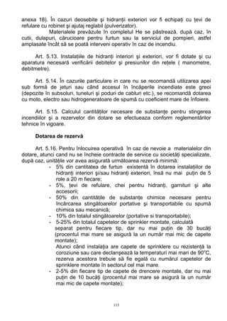 anexa 18). În cazuri deosebite şi hidranţii exteriori vor fi echipaţi cu ţevi de
refulare cu robinet şi ajutaj reglabil (pulverizator).
Materialele prevăzute în completul He se păstrează, după caz, în
cutii, dulapuri, cărucioare pentru furtun sau la serviciul de pompieri, astfel
amplasate încât să se poată interveni operativ în caz de incendiu.
Art. 5.13. Instalaţiile de hidranţi interiori şi exteriori, vor fi dotate şi cu
aparatura necesară verificării debitelor şi presiunilor din reţele ( manometre,
debitmetre).
Art. 5.14. În cazurile particulare in care nu se recomandă utilizarea apei
sub formă de jeturi sau când accesul în încăperile incendiate este greoi
(depozite în subsoluri, tuneluri şi poduri de cabluri etc.), se recomandă dotarea
cu moto, electro sau hidrogeneratoare de spumă cu coeficient mare de înfoiere.
Art. 5.15. Calculul cantităţilor necesare de substanţe pentru stingerea
incendiilor şi a rezervelor din dotare se efectueaza conform reglementărilor
tehnice în vigoare.
Dotarea de rezervă
Art. 5.16. Pentru înlocuirea operativă în caz de nevoie a materialelor din
dotare, atunci cand nu se încheie contracte de service cu societăţi specializate,
după caz, unităţile vor avea asigurată următoarea rezervă minimă:
- 5% din cantitatea de furtun existentă în dotarea instalaţiilor de
hidranţi interiori şi/sau hidranţi exteriori, însă nu mai puţin de 5
role a 20 m fiecare;
- 5%, ţevi de refulare, chei pentru hidranţi, garnituri şi alte
accesorii;
- 50% din cantităţile de substanţe chimice necesare pentru
încărcarea stingătoarelor portative şi transportabile cu spumă
chimica sau mecanică;
- 10% din totalul stingătoarelor (portative si transportabile);
- 5-25% din totalul capetelor de sprinkler montate, calculată
separat pentru fiecare tip, dar nu mai puţin de 30 bucăţi
(procentul mai mare se asigură la un număr mai mic de capete
montate);
Atunci când instalaţia are capete de sprinklere cu rezistenţă la
coroziune sau care declanşează la temperaturi mai mari de 90o
C,
rezerva acestora trebuie să fie egală cu numărul capetelor de
sprinklere montate în sectorul cel mai mare.
- 2-5% din fiecare tip de capete de drencere montate, dar nu mai
puţin de 10 bucăţi (procentul mai mare se asigură la un număr
mai mic de capete montate);
115
 