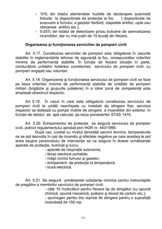- 10% din totalul elementelor fuzibile de declanşare automată
folosite la dispozitivele de protecţie la foc ( dispozitivele de
evacuare a fumului, a gazelor fierbinţi, clapetele antifoc, uşile sau
obloanele antifoc etc.);
- 5-25% din totalul de detectoare şi/sau butoane de semnalizarea
incendiilor, dar nu mai puţin de 15 bucăţi din fiecare.
Organizarea şi funcţionarea serviciilor de pompieri civili
Art. 5.17. Constituirea serviciilor de pompieri este obligatorie în cazurile
stabilite în reglementările tehnice de siguranţă la foc, corespunzător criteriilor
minime de performanţă stabilite. În funcţie de fiecare situaţie în parte,
conducătorii unităţilor hotărăsc constituirea serviciului de pompieri civili, cu
pompieri angajaţi sau voluntari.
Art. 5.18. Organizarea şi funcţionarea serviciului de pompieri civili se face
pe baza criteriilor minime de performanţă stabilite de unităţile de pompieri
militari (brigăzile şi grupurile judeţene) în a cărei zonă de competenţă este
amplasat obiectivul respectiv.
Art. 5.19. În cazul în care este obligatorie constituirea serviciului de
pompieri civili la unităţi neechipate cu instalatii de stingere fixe, serviciul
respectiv se dotează cu pompe mobile de stingere a incendiilor din exterior, în
funcţie de debitul de apă calculat, pe baza prevederilor STAS 1478.
Art. 5.20. Echipamentul de protecţie se asigură serviciului de pompieri
civili, potrivit regulamentului aprobat prin HGR nr. 443/1999.
După caz, corelat cu nivelul densităţii sarcinii termice, temperaturile
ce se pot dezvolta în caz de incendiu şi efectele negative pe care acestea le pot
avea asupra personalului de intervenţie se va asigura în dotare următoarele
aparate de protecţie, iluminat şi lucru:
- aparate de respiraţie autonome;
- lămpi electrice portabile;
- măşti contra fumului şi gazelor;
- echipament de protecţie la temperatură;
- trusă electrică.
Art. 5.21. Se asigură următoarele substanţe chimice pentru instructajele
de pregătire a membrilor seviciului de pompieri civili:
- câte 10 încărcături pentru fiecare tip de stingător (cu spumă
chimică, spumă mecanică, pulbere şi dioxid de carbon etc.);
- spumogen pentru trei reprize de stingere pentru o suprafaţă
incendiată de 150 mp.
116
 
