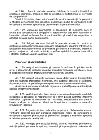 Art.1.26. Aprobă planurile tematice detaliate de instruire teoretică şi
practică a salariatilor, precum şi cele de pregătire şi perfecţionare a serviciilor
de pompieri civili.
Verifică trimestrial, direct ori prin cadrele tehnice cu atribuţii de prevenire
şi stingere a incendiilor sau specialistii desemnaţi, modul de cunoaştere şi de
respectare a normelor specifice de prevenire şi stingere a incendiilor.
Art. 1.27. Urmăreşte cuprinderea în contractele de închiriere, dare în
locaţie sau concesionare a obligaţiilor şi răspunderilor care revin locatorilor şi
locatarilor privind apărarea împotriva incendiilor şi modul de respectare a
acestora de către părţile contractante.
Art. 1.28. Asigură alocarea distinctă în planurile anuale de venituri şi
cheltuieli a mijloacelor financiare necesare achiziţionării, reparării, întreţinerii şi
funcţionării mijloacelor tehnice de prevenire şi stingere a incendiilor, precum şi
pentru susţinerea celorlalte activităţi specifice apărării împotriva incendiilor
( atestări, certificări, avizări, autorizări etc).
Proprietari şi administratori
Art. 1.29. Asigură cunoaşterea şi punerea în aplicare, în părţile care le
revin, a planurilor de protectie împotriva incendiilor întocmite, aprobate şi puse
la dispoziţie de titularul dreptului de proprietate şi/sau utilizare.
Art. 1.30. Asigură măsurile necesare pentru determinarea împrejurărilor
care au favorizat producerea incendiilor, ţine evidenţa acestora şi stabileşte,
după caz, măsuri de preîntâmpinare a producerii unor evenimente similare.
Analizează semestrial modul de organizare şi desfăşurare a activităţii de
apărare împotriva incendiilor.
Art. 1.31. Verifică periodic, direct sau prin persoane desemnate, modul de
respectare a obligaţiilor şi răspunderilor ce îi revin privind apărarea împotriva
incendiilor, cuprinse în contractele de închiriere, concesionare sau dare în
locaţie şi după caz, dispune măsuri de îndeplinire a cerinţelor şi măsurilor
prevăzute în acestea.
Art. 1.32. Asigură instruirea salariaţilor proprii şi a colaboratorilor externi,
verificând personal sau prin persoane desemnate, modul de cunoaştere şi
respectare a regulilor şi măsurilor de prevenire şi stingere a incendiilor specifice
activităţilor pe care le desfăşoară.
Art. 1.33. Numeşte prin dispoziţie scrisă, una sau mai multe persoane cu
atribuţii privind punerea în aplicare, controlul şi supravegherea măsurilor de
11
 
