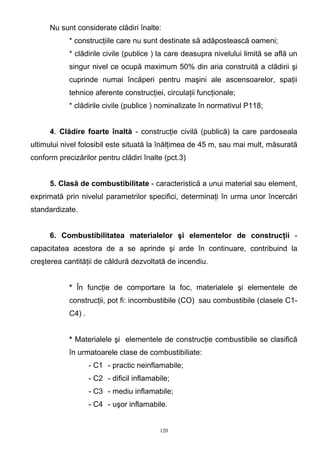 Nu sunt considerate clădiri înalte:
* construcţiile care nu sunt destinate să adăpostească oameni;
* clădirile civile (publice ) la care deasupra nivelului limită se află un
singur nivel ce ocupă maximum 50% din aria construită a clădirii şi
cuprinde numai încăperi pentru maşini ale ascensoarelor, spaţii
tehnice aferente construcţiei, circulaţii funcţionale;
* clădirile civile (publice ) nominalizate în normativul P118;
4. Clădire foarte înaltă - construcţie civilă (publică) la care pardoseala
ultimului nivel folosibil este situată la înălţimea de 45 m, sau mai mult, măsurată
conform precizărilor pentru clădiri înalte (pct.3)
5. Clasă de combustibilitate - caracteristică a unui material sau element,
exprimată prin nivelul parametrilor specifici, determinaţi în urma unor încercări
standardizate.
6. Combustibilitatea materialelor şi elementelor de construcţii -
capacitatea acestora de a se aprinde şi arde în continuare, contribuind la
creşterea cantităţii de căldură dezvoltată de incendiu.
* În funcţie de comportare la foc, materialele şi elementele de
construcţii, pot fi: incombustibile (CO) sau combustibile (clasele C1-
C4) .
* Materialele şi elementele de construcţie combustibile se clasifică
în urmatoarele clase de combustibiliate:
- C1 - practic neinflamabile;
- C2 - dificil inflamabile;
- C3 - mediu inflamabile;
- C4 - uşor inflamabile.
120
 