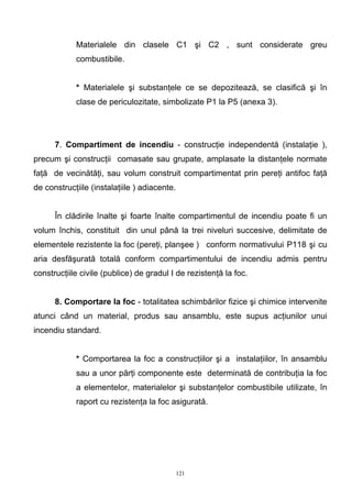 Materialele din clasele C1 şi C2 , sunt considerate greu
combustibile.
* Materialele şi substanţele ce se depozitează, se clasifică şi în
clase de periculozitate, simbolizate P1 la P5 (anexa 3).
7. Compartiment de incendiu - construcţie independentă (instalaţie ),
precum şi construcţii comasate sau grupate, amplasate la distanţele normate
faţă de vecinătăţi, sau volum construit compartimentat prin pereţi antifoc faţă
de construcţiile (instalaţiile ) adiacente.
În clădirile înalte şi foarte înalte compartimentul de incendiu poate fi un
volum închis, constituit din unul până la trei niveluri succesive, delimitate de
elementele rezistente la foc (pereţi, planşee ) conform normativului P118 şi cu
aria desfăşurată totală conform compartimentului de incendiu admis pentru
construcţiile civile (publice) de gradul I de rezistenţă la foc.
8. Comportare la foc - totalitatea schimbărilor fizice şi chimice intervenite
atunci când un material, produs sau ansamblu, este supus acţiunilor unui
incendiu standard.
* Comportarea la foc a construcţiilor şi a instalaţiilor, în ansamblu
sau a unor părţi componente este determinată de contribuţia la foc
a elementelor, materialelor şi substanţelor combustibile utilizate, în
raport cu rezistenţa la foc asigurată.
121
 