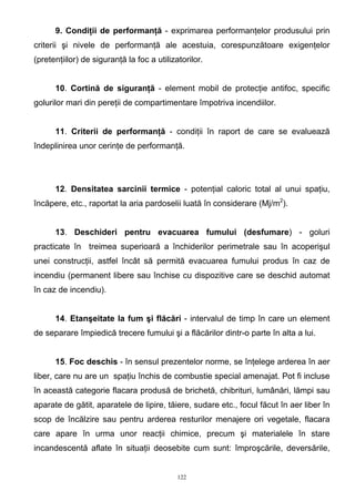 9. Condiţii de performanţă - exprimarea performanţelor produsului prin
criterii şi nivele de performanţă ale acestuia, corespunzătoare exigenţelor
(pretenţiilor) de siguranţă la foc a utilizatorilor.
10. Cortină de siguranţă - element mobil de protecţie antifoc, specific
golurilor mari din pereţii de compartimentare împotriva incendiilor.
11. Criterii de performanţă - condiţii în raport de care se evaluează
îndeplinirea unor cerinţe de performanţă.
12. Densitatea sarcinii termice - potenţial caloric total al unui spaţiu,
încăpere, etc., raportat la aria pardoselii luată în considerare (Mj/m2
).
13. Deschideri pentru evacuarea fumului (desfumare) - goluri
practicate în treimea superioară a închiderilor perimetrale sau în acoperişul
unei construcţii, astfel încât să permită evacuarea fumului produs în caz de
incendiu (permanent libere sau închise cu dispozitive care se deschid automat
în caz de incendiu).
14. Etanşeitate la fum şi flăcări - intervalul de timp în care un element
de separare împiedică trecere fumului şi a flăcărilor dintr-o parte în alta a lui.
15. Foc deschis - în sensul prezentelor norme, se înţelege arderea în aer
liber, care nu are un spaţiu închis de combustie special amenajat. Pot fi incluse
în această categorie flacara produsă de brichetă, chibrituri, lumânări, lămpi sau
aparate de gătit, aparatele de lipire, tăiere, sudare etc., focul făcut în aer liber în
scop de încălzire sau pentru arderea resturilor menajere ori vegetale, flacara
care apare în urma unor reacţii chimice, precum şi materialele în stare
incandescentă aflate în situaţii deosebite cum sunt: împroşcările, deversările,
122
 