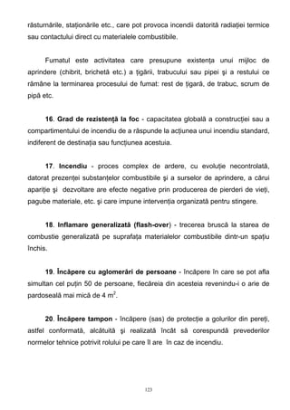 răsturnările, staţionările etc., care pot provoca incendii datorită radiaţiei termice
sau contactului direct cu materialele combustibile.
Fumatul este activitatea care presupune existenţa unui mijloc de
aprindere (chibrit, brichetă etc.) a ţigării, trabucului sau pipei şi a restului ce
rămâne la terminarea procesului de fumat: rest de ţigară, de trabuc, scrum de
pipă etc.
16. Grad de rezistenţă la foc - capacitatea globală a construcţiei sau a
compartimentului de incendiu de a răspunde la acţiunea unui incendiu standard,
indiferent de destinaţia sau funcţiunea acestuia.
17. Incendiu - proces complex de ardere, cu evoluţie necontrolată,
datorat prezenţei substanţelor combustibile şi a surselor de aprindere, a cărui
apariţie şi dezvoltare are efecte negative prin producerea de pierderi de vieţi,
pagube materiale, etc. şi care impune intervenţia organizată pentru stingere.
18. Inflamare generalizată (flash-over) - trecerea bruscă la starea de
combustie generalizată pe suprafaţa materialelor combustibile dintr-un spaţiu
închis.
19. Încăpere cu aglomerări de persoane - încăpere în care se pot afla
simultan cel puţin 50 de persoane, fiecăreia din acesteia revenindu-i o arie de
pardoseală mai mică de 4 m2
.
20. Încăpere tampon - încăpere (sas) de protecţie a golurilor din pereţi,
astfel conformată, alcătuită şi realizată încât să corespundă prevederilor
normelor tehnice potrivit rolului pe care îl are în caz de incendiu.
123
 