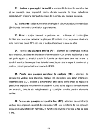 21. Limitare a propagării incendiilor - ansamblul măsurilor constructive
şi de instalaţii, care împiedică pentru durate normate de timp, extinderea
incendiului în interiorul compartimentului de incendiu sau în afara acestuia.
22. Mansardă- spaţiu funcţional amenajat în volumul podului construcţiei.
(Se include în numărul de niveluri supraterane).
23. Nivel - spaţiu construit suprateran sau subteran al construcţiilor
închise sau deschise, delimitat de planşee. Constituie nivel, supanta a cărei arie
este mai mare decât 40% din cea a încăperii/spaţiului în care se află.
24. Perete sau planşeu antifoc (AF) - element de construcţie vertical
sau orizontal, realizat din materiale incombustibile CO, având rezistenţa la foc
cel puţin egală cu nivelul stabilit în funcţie de densitatea cea mai mare a
sarcinii termice din compartimentele de incendiu pe care le separă, conformat şi
realizat potrivit prevederilor normativului P118.
25. Perete sau planşeu rezistent la explozie (RE) - element de
construcţie vertical sau orizontal, realizat din materiale fără goluri interioare,
incombustibile CO , alcătuit şi dimensionat prin calcul astfel încât să reziste la
presiunea exploziei volumetrice respective. Atunci când separă compartimente
de incendiu, trebuie să îndeplinească şi condiţiile stabilite pentru elemente
antifoc.
26. Perete sau planşeu rezistent la foc (RF) - element de construcţie
vertical sau orizontal, realizat din materiale CO - cu rezistenţa la foc cel puţin
egală cu nivelul stabilit în normativ, în funcţie de rolul de protecţie la foc pe care
îl are.
124
 