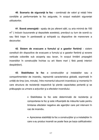 40. Scenariu de siguranţă la foc - combinaţii de valori şi relaţii între
condiţiile şi performanţele la foc asigurate, în scopul realizării siguranţei
utilizatorilor.
41. Scenă amenajată - spaţiu de joc aferent sălii, cu aria minimă de 150
m2
( inclusiv buzunarele şi depozitele acesteia), prevăzut cu turn de scenă cu
sau fără trape în pardoseală şi echipată cu dispozitive de manevrare a
decorurilor.
42. Sistem de evacuare a fumului şi a gazelor fierbinţi - sistem
constituit din dispozitive de evacuare a fumului şi a gazelor fierbinţi şi ecrane
verticale coborâte sub acoperiş sau tavan, în scopul limitării propagării
incendiilor în construcţiile închise cu arii libere mari ( fără pereţi interiori
despărţitori).
43. Stabilitatea la foc a construcţiilor şi instalaţiilor sau a
compartimentelor de incendiu, reprezintă caracteristica globală, exprimată în
unităţi de timp (ore, minute), între momentul izbucnirii incendiului şi momentul în
care structura de rezistenţă respectivă îşi pierde capacitatea portantă şi se
prăbuşeşte ca urmare a acţiunilor şi a efectelor incendiului.
• Stabilitatea la foc este determinată de rezistenţa şi
comportarea la foc şi este influenţată de măsurile luate pentru
limitarea efectelor negative ale agenţilor care pot interveni în
caz de incendiu.
• Aprecierea stabilităţii la foc a construcţiilor şi a instalaţiilor în
care s-au produs incendii se poate face pe baza calificativelor:
127
 