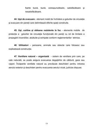 foarte bună, bună, corespunzătoare, satisfăcătoare şi
nesatisfăcătoare.
44. Uşă de evacuare - element mobil de închidere a golurilor de circulaţie
şi evacuare din pereţii care delimitează diferite spaţii construite.
45. Uşi, cortine şi obloane rezistente la foc - elemente mobile de
protecţie a golurilor de circulaţie funcţională din pereţi cu rol de limitare a
propagării incendiilor, alcătuite şi echipate conform reglementarilor tehnice.
46. Utilizatori - persoane, animale sau obiecte care folosesc sau
exploatează construcţia.
47. Ventilare natural – organizată - sistem de ventilare prin care, pe
cale naturală, se poate asigura evacuarea degajărilor de căldură, gaze sau
vapori. Încăperile ventilate natural au prevăzute deschideri pentru intrarea
aerului exterior şi deschideri pentru evacuarea aerului viciat, judicios dispuse.
128
 