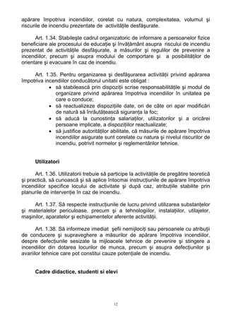 apărare împotriva incendiilor, corelat cu natura, complexitatea, volumul şi
riscurile de incendiu prezentate de activităţile desfăşurate.
Art. 1.34. Stabileşte cadrul organizatoric de informare a persoanelor fizice
beneficiare ale procesului de educaţie şi învăţământ asupra riscului de incendiu
prezentat de activităţile desfăşurate, a măsurilor şi regulilor de prevenire a
incendiilor, precum şi asupra modului de comportare şi a posibilităţilor de
orientare şi evacuare în caz de incendiu.
Art. 1.35. Pentru organizarea şi desfăşurarea activităţii privind apărarea
împotriva incendiilor conducătorul unitatii este obligat :
• să stabilească prin dispoziţii scrise responsabilităţile şi modul de
organizare privind apărarea împotriva incendiilor în unitatea pe
care o conduce;
• să reactualizeze dispoziţiile date, ori de câte ori apar modificări
de natură să înrăutăţească siguranţa la foc;
• să aducă la cunostinţa salariaţilor, utilizatorilor şi a oricărei
persoane implicate, a dispoziţiilor reactualizate;
• să justifice autorităţilor abilitate, că măsurile de apărare împotriva
incendiilor asigurate sunt corelate cu natura şi nivelul riscurilor de
incendiu, potrivit normelor şi reglementărilor tehnice.
Utilizatori
Art. 1.36. Utilizatorii trebuie să participe la activităţile de pregătire teoretică
şi practică, să cunoască şi să aplice întocmai instrucţiunile de apărare împotriva
incendiilor specifice locului de activitate şi după caz, atribuţiile stabilite prin
planurile de intervenţie în caz de incendiu.
Art. 1.37. Să respecte instrucţiunile de lucru privind utilizarea substanţelor
şi materialelor periculoase, precum şi a tehnologiilor, instalaţiilor, utilajelor,
maşinilor, aparatelor şi echipamentelor aferente activităţii.
Art. 1.38. Să informeze imediat şefii nemijlociţi sau persoanele cu atribuţii
de conducere şi supraveghere a măsurilor de apărare împotriva incendiilor,
despre defecţiunile sesizate la mijloacele tehnice de prevenire şi stingere a
incendiilor din dotarea locurilor de munca, precum şi asupra defecţiunilor şi
avariilor tehnice care pot constitui cauze potenţiale de incendiu.
Cadre didactice, studenti si elevi
12
 
