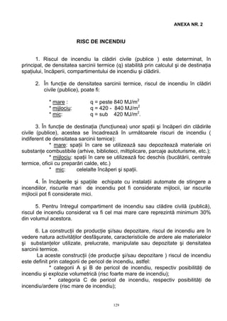 ANEXA NR. 2
RISC DE INCENDIU
1. Riscul de incendiu la clădiri civile (publice ) este determinat, în
principal, de densitatea sarcinii termice (q) stabilită prin calculul şi de destinaţia
spaţiului, încăperii, compartimentului de incendiu şi clădirii.
2. În funcţie de densitatea sarcinii termice, riscul de incendiu în clădiri
civile (publice), poate fi:
* mare : q = peste 840 MJ/m2
* mijlociu: q = 420 - 840 MJ/m2
* mic: q = sub 420 MJ/m2
.
3. În funcţie de destinaţia (funcţiunea) unor spaţii şi încăperi din clădirile
civile (publice), acestea se încadrează în următoarele riscuri de incendiu (
indiferent de densitatea sarcinii temice):
* mare: spaţii în care se utilizează sau depozitează materiale ori
substanţe combustibile (arhive, biblioteci, miltiplicare, parcaje autoturisme, etc.);
* mijlociu: spaţii în care se utilizează foc deschis (bucătării, centrale
termice, oficii cu preparări calde, etc.)
* mic: celelalte încăperi şi spaţii.
4. În încăperile şi spaţiile echipate cu instalaţii automate de stingere a
incendiilor, riscurile mari de incendiu pot fi considerate mijlocii, iar riscurile
mijlocii pot fi considerate mici.
5. Pentru întregul compartiment de incendiu sau clădire civilă (publică),
riscul de incendiu considerat va fi cel mai mare care reprezintă minimum 30%
din volumul acestora.
6. La construcţii de producţie şi/sau depozitare, riscul de incendiu are în
vedere natura activităţilor desfăşurate, caracteristicile de ardere ale materialelor
şi substanţelor utilizate, prelucrate, manipulate sau depozitate şi densitatea
sarcinii termice.
La aceste construcţii (de producţie şi/sau depozitare ) riscul de incendiu
este definit prin categorii de pericol de incendiu, astfel:
* categorii A şi B de pericol de incendiu, respectiv posibilităţi de
incendiu şi explozie volumetrică (risc foarte mare de incendiu);
* categoria C de pericol de incendiu, respectiv posibilităţi de
incendiu/ardere (risc mare de incendiu);
129
 