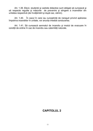 Art. 1.39. Elevii, studenţii şi cadrele didactice sunt obligaţi să cunoască şi
să respecte regulile şi măsurile de prevenire şi stingere a incendiilor din
unitatea respectivă (de învăţământ şi după caz, cămin).
Art. 1.40. În cazul în care iau cunoştiinţă de nereguli privind apărarea
împotriva incendiilor în unitate, vor anunţa imediat conducerea.
Art. 1.41. Să cunoască semnalul de incendiu şi modul de evacuare în
condiţii de ordine în caz de incendiu sau calamităţi naturale.
CAPITOLUL 2
13
 