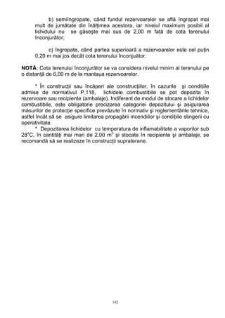 b) semiîngropate, când fundul rezervoarelor se află îngropat mai
mult de jumătate din înălţimea acestora, iar nivelul maximum posibil al
lichidului nu se găseşte mai sus de 2,00 m faţă de cota terenului
înconjurător;
c) îngropate, când partea superioară a rezervoarelor este cel puţin
0,20 m mai jos decât cota terenului înconjuător.
NOTĂ: Cota terenului înconjurător se va considera nivelul minim al terenului pe
o distanţă de 6,00 m de la mantaua rezervoarelor.
* În construcţii sau încăperi ale construcţiilor, în cazurile şi condiţiile
admise de normativul P.118, lichidele combustibile se pot depozita în
rezervoare sau recipiente (ambalaje). Indiferent de modul de stocare a lichidelor
combustibile, este obligatorie precizarea categoriei depozitului şi asigurarea
măsurilor de protecţie specifice prevăzute în normativ şi reglementările tehnice,
astfel încât să se asigure limitarea propagării incendiilor şi condiţiile stingerii cu
operativitate.
* Depozitarea lichidelor cu temperatura de inflamabilitate a vaporilor sub
28o
C, în cantităţi mai mari de 2.00 m3
şi stocate în recipiente şi ambalaje, se
recomandă să se realizeze în construcţii supraterane.
142
 