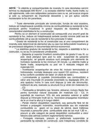 NOTĂ: “ În clădirile şi compartimentele de incendiu în care densitatea sarcinii
termice nu depăşeşte 840 MJ/m2
, ( cu excepţia clădirilor înalte, foarte înalte, cu
săli aglomerate, cele care adăpostesc persoane care nu se pot evacua singure
şi cele cu echipament de importanţă deosebită ), se pot aplica valorile
rezistenţelor la foc din paranteze.
* Toate elementele principale ale construcţiei, funcţie de rolul acestora,
trebuie să îndeplinească condiţiile minime de combustibilitate şi rezistenţă la foc
prevăzute pentru încadrarea în gradul respectiv de rezistenţă la foc,
caracterizând stabilitatea la foc a construcţiei.
Pentru ca un element al construcţiei să corespundă unui anumit grad de
rezistenţă la foc, trebuie să îndeplinească ambele condiţii minime (atât cea de
combustibilitate cât şi cea de rezistenţă la foc) precizate în tabel.
* Gradul de rezistenţă la foc al construcţiei sau al unui compartiment de
incendiu este determinat de elementul său cu cea mai defavorabilă încadrare şi
se precizează obligatoriu în documentaţia tehnico-economică.
* La stabilirea gradului de rezistenţă la foc, respectiv a stabilităţii la foc a
costrucţiei, nu se iau în considerare următoarele:
- Şarpanta şi suportul învelitorii construcţiilor de gradul II sau III, cu
pod, dacă planşeul spre pod nu este suspendat de şarpanta
acoperişului, iar golurile acestuia sunt protejate prin elemente de
închidere rezistente la foc minimum 30 minute. La clădirile înalte şi
foarte înalte, acoperişurile cu pod vor fi realizate integral din
materiale CO.
- Învelitoarea acoperişurilor de orice fel, inclusiv termoizolaţia şi
hidroizolaţia, montate deasupra unui suport CO continuu, rezistent
la foc conform condiţiilor din tabel (în afară de tablă ).
- Luminatoarele şi cupolele (incombustibile sau combustibile) a
căror arie însumată (în proiecţie orizontală) nu depăşeşte 25% din
aria spaţiului închis în care sunt dispuse şi cele ale atriumurilor,
indiferent de arie, realizate cu structură Co şi vitrări din materiale Co
...C2.
- Pardoselile şi tâmplăria (uşi, ferestre, obloane), inclusiv fâşiile fixe
pentru iluminatul natural executate din materiale C2 - C3, în
suprafaţă de maximum 10% din aria peretelui exterior şi astfel
dispuse şi întrerupte încât să nu favorizeze propagarea incendiului
de la un nivel la altul şi în lungul clădirii.
- Pereţii interiori despărţitori neportanţi, sau panourile fără rol de
limitare a propagării incendiilor, incombustibile sau din materiale
combustibile cu geam ori cu plasă de sârmă, dacă înălţimea
însumată a panourilor pline combustibile este de cel mult 1,20 m ,
precum şi alte categorii de pereţi despărţitori combustibili a căror
folosire este admisă conform reglementarilor tehnice.
- Finisajele interioare, precum şi platformele suspendate şi
pardoselile tip estradă din construcţii, care îndeplinesc condiţiile de
144
 