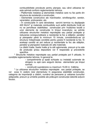 combustibilitate prevăzute pentru planşee, sau când utilizarea lor
este admisă conform reglementarilor tehnice.
- Platformele metalice şi elementele metalice care nu fac parte din
structura de rezistenţă a construcţiei.
- Elementele constructive ale marchizelor, windfangurilor, serelor,
verandelor, pridvoarelor, etc.
- În construcţiile în care densitatea sarcinii termice nu depăşeşte
420 MJ/m2
şi materiale combustibile sunt astfel distribuite încât să
nu se pericliteze stabilitatea construcţiei prin încălzirea locală a
unor elemente de construcţie în timpul incendiului, se admite
utilizarea structurilor metalice neprotejate sau parţial protejate şi
reducerea corespunzătoare a rezistenţei la foc a stâlpilor, pereţilor
şi planşeelor până la minimum 15 minute, considerându-se că
structura îndeplineşte condiţiile pentru gradul II rezistenţă la foc. În
aceleaşi condiţii se pot reduce şi rezistenţele la foc ale stâlpilor,
pereţilor şi planşeelor realizate din alte materiale.
La clădiri înalte, foarte înalte şi la săli aglomerate, precum şi la cele
de producţie şi/sau depozitare vor fi respectate şi prevederile
specifice.
* Structurile metalice neprotejate sau parţial protejate pot fi utilizate, în
condiţiile reglementarilor tehnice, în general la:
- compartimente şi spaţii echipate cu instalaţii automate de
stingere cu apă care asigură răcirea elementelor pe timpul
normat;
- construcţii supraterane cu maximum 15,00 m înălţime.
* La utilizarea structurilor metalice neprotejate sau parţial protejate, se
vor avea în vedere rolul elementului în asigurarea stabilităţii construcţiei,
categoria de importanţă a clădirii, numărul de persoane şi valoarea bunurilor
adăpostite, precum şi urmările posibile ale prăbuşirii construcţiei datorită acţiunii
focului.
145
 