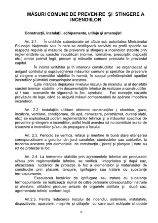 MĂSURI COMUNE DE PREVENIRE ŞI STINGERE A
INCENDIILOR
Construcţii, instalaţii, echipamente, utilaje şi amenajări
Art. 2.1. În unităţile subordonate ori aflate sub autoritatea Ministerului
Educaţiei Naţionale sau în care se desfăşoară activităţi cu profil specific se
respectă regulile şi măsurile de prevenire şi stingere a incendiilor stabilite prin
reglementările cu caracter republican (norme, normative, prescriptii, dispoziţii
etc.) emise potrivit legii, precum şi măsurile comune precizate în prezentul
capitol.
În incinta unităţilor şi în interiorul construcţiilor se organizează şi
asigură controlul şi supravegherea măsurilor comune şi specifice de prevenire
şi stingere a incendiilor stabilite în normă, în scopul preîntâmpinării apariţiei
incendiilor şi limitării consecinţelor acestora.
Este interzisă depăşirea nivelului riscului de incendiu şi al densităţii
sarcinii termice stabilite prin documentaţiile tehnice de realizare a construcţiilor
şi / sau scenariile de siguranţă la foc, aprobate. Fac excepţie cazurile
prevăzute de lege, când se asigură măsuri compensatorii de apărare împotriva
incendiilor.
Art. 2.2. Instalaţiile utilitare aferente construcţiilor ( electrice, gaze,
încălzire, ventilare, condiţionare, de apă, canalizare, paratrăznet, curenţi slabi,
etc.) se exploatează potrivit reglementărilor tehnice şi a măsurilor specifice de
prevenire şi stingere a incendiilor, astfel încât acestea să nu constituie surse de
izbucnire a incendiilor şi/sau de propagare a focului.
Art. 2.3. Periodic se verifică, reface şi menţine în bună stare etanşarea
corespunzătoare a golurilor din jurul canalelor, conductelor sau cablurilor, la
trecerea acestora prin elementele de construcţie ( pereţi şi planşee ) care au
rol de protecţie la foc.
Art. 2.4. La termenele stabilite prin agrementele tehnice ale produselor
si/sau prin reglementările tehnice, se verifică integritatea şi după caz,
eficacitatea lucrărilor de protecţie la foc a elementelor şi materialelor de
construcţie prin placare, tencuire, ignifugare sau tratare cu substanţe
termospumante.
Executarea lucrărilor de ignifugare sau tratare cu substanţe
termospumante se realizează numai de către persoane corespunzător instruite
şi atestate, utilizând produse avizate de organele abilitate şi după caz,
agrementate tehnic conform legii.
Art.2.5. Pentru reducerea riscului de incendiu, sistemele, instalaţiile,
dispozitivele, aparatele, maşinile şi utilajele cu care sunt echipate si dotate
14
 