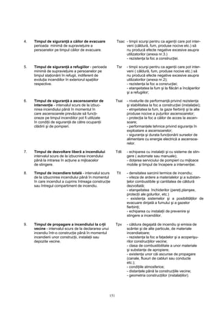 4. Timpul de siguranţă a căilor de evacuare Tsac - timpii scurşi pentru ca agenţii care pot inter-
perioada minimă de supravieţuire a veni (căldură, fum, produse nocive etc.) să
persoanelor pe timpul căilor de evacuare. nu producă efecte negative excesive asupra
utilizatorilor (anexa nr.3.)
- rezistenţa la foc a construcţiei.
5. Timpul de siguranţă a refugiilor - perioada Tsr - timpii scurşi pentru ca agenţii care pot inter-
minimă de supravieţuire a persoanelor pe veni ( căldură, fum, produse nocive etc.) să
timpul staţionării în refugii, indiferent de nu producă efecte negative excesive asupra
evoluţia incendiilor în exteriorul spaţiilor utilizatorilor (anexa nr.2);
respective. - rezistenţa la foc a consrucţiei;
- etanşeitatea la fum şi la flăcări a încăperilor
şi a refugiilor;
6. Timpul de siguranţă a ascensoarelor de Tsai - nivelurile de performanţă privind rezistenţa
intervenţie - intervalul scurs de la izbuc- şi stabilitatea la foc a construcţiei (instalaţiei);
nirea incendiului până în momentul în - etnşeitatea la fum, la gaze fierbinţi şi la alte
care ascensoarele prevăzute să funcţi- produse nocive a puţurilor ascensoarelor;
oneze pe timpul incendiilor pot fi utilizate - protecţia la foc a căilor de acces la ascen-
în condiţii de siguranţă de către ocupanţii soare;
clădirii şi de pompieri. - performanţele tehnice privind siguranţa în
exploatare a ascensoarelor;
- siguranţa şi durata funcţionării surselor de
alimentare cu energie electrică a ascensoa-
relor.
7. Timpul de dezvoltare liberă a incendiului Tdli - echiparea cu instalaţii şi cu sisteme de stin-
intervalul scurs de la izbucnirea incendului gere ( automate sau manuale);
până la intrarea în acţiune a mijloacelor - dotarea serviciului de pompieri cu mijloace
de stingere. mobile şi timpul de începere a intervenţiei.
8. Timpul de incendiere totală - intervalul scurs Tit - densitatea sarcinii termice de incendiu;
de la izbucnirea incendiului până în momentul - viteza de ardere a materialelor şi a substan-
în care incendiul a cuprins întreaga construcţie ţelor combustibile şi cantitatea de căldură
sau întregul compartiment de incendiu. dezvoltată;
- etanşeitatea închiderilor (pereţi,planşee,
protecţii ale golurilor, etc.)
- existenţa sistemelor şi a posibilităţilor de
evacuare dirijată a fumului şi a gazelor
fierbinţi;
- echiparea cu instalaţii de prevenire şi
stingere a incendiilor.
9. Timpul de propagare a incendiului la c-ţii Tpv - căldura degajată de incendiu şi emisia de
vecine - intervalul scurs de la declararea unui scântei şi de alte particule, de materiale
incendiu într-o construcţie până în momentul incendiatoare;
incendierii unor construcţii, instalaţii sau - rezistenţa la foc a faţadelor şi a acoperişu-
depozite vecine. rilor construcţiilor vecine;
- clasa de combustibilitate a unor materiale
şi substanţe de apropiere;
- existenţa unor căi ascunse de propagare
(canale, fluxuri de cabluri sau conducte
etc.);
- condiţiile atmosferice;
- distanţele până la construcţiile vecine;
- geometria construcţiilor (instalaţiilor).
151
 