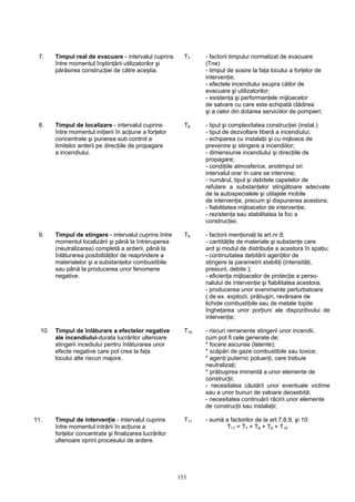 7. Timpul real de evacuare - intervalul cuprins T7 - factorii timpului normalizat de evacuare
între momentul înştiinţării utilizatorilor şi (Tne)
părăsirea construcţiei de către aceştia. - timpul de sosire la faţa locului a forţelor de
intervenţie;
- efectele incendiului asupra căilor de
evacuare şi utilizatorilor;
- existenţa şi performanţele mijloacelor
de salvare cu care este echipată clădirea
şi a celor din dotarea serviciilor de pompieri;
8. Timpul de localizare - intervalul cuprins T8 - tipul şi complexitatea construcţiei (instal.)
între momentul iniţierii în acţiune a forţelor - tipul de dezvoltare liberă a incendiului;
concentrate şi punerea sub control a - echiparea cu instalaţii şi cu mijloace de
limitelor arderii pe direcţiile de propagare prevenire şi stingere a incendiilor;
a incendiului. - dimensiunie incendiului şi direcţiile de
propagare;
- condiţiile atmosferice, anotimpul ori
intervalul orar în care se intervine;
- numărul, tipul şi debitele capetelor de
refulare a substanţelor stingătoare adecvate
de la autospecialele şi utilajele mobile
de intervenţie, precum şi dispunerea acestora;
- fiabilitatea mijloacelor de intervenţie;
- rezistenţa sau stabilitatea la foc a
construcţiei;
9. Timpul de stingere - intervalul cuprins între T9 - factorii menţionaţi la art.nr.8;
momentul localizării şi până la întreruperea - cantităţile de materiale şi substanţe care
(neutralizarea) completă a arderii, până la ard şi modul de distribuţie a acestora în spaţiu;
înlăturarea posibilităţilor de reaprindere a - continuitatea debitării agenţilor de
materialelor şi a substanţelor combustibile stingere la parametrii stabiliţi (intensităţi,
sau până la producerea unor fenomene presiuni, debite );
negative. - eficienţa mijloacelor de protecţie a perso-
nalului de intervenţie şi fiabilitatea acestora;
- producerea unor evenimente perturbatoare
( de ex. explozii, prăbuşiri, revărsare de
lichide combustibile sau de metale topite
îngheţarea unor porţiuni ale dispozitivului de
intervenţie;
10. Timpul de înlăturare a efectelor negative T10 - riscuri remanente stingerii unor incendii,
ale incendiului-durata lucrărilor ulterioare cum pot fi cele generate de:
stingerii incediului pentru înlăturarea unor * focare ascunse (latente);
efecte negative care pot crea la faţa * scăpări de gaze combustibile sau toxice;
locului alte riscuri majore. * agenţi puternic poluanţi, care trebuie
neutralizaţi;
* prăbuşirea iminentă a unor elemente de
construcţii;
- necesitatea căutării unor eventuale victime
sau a unor bunuri de valoare deosebită;
- necesitatea continuării răcirii unor elemente
de construcţii sau instalaţii;
11. Timpul de intervenţie - intervalul cuprins T11 - sumă a factorilor de la art.7,8,9, şi 10:
între momentul intrării în acţiune a T11 = T7 + T8 + T9 + T10
forţelor concentrate şi finalizarea lucrărilor
ulterioare opririi procesului de ardere.
153
 