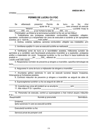 ANEXA NR.11
Unitatea ________________
PERMIS DE LUCRU CU FOC
Nr. _________ din _______
Se eliberează prezentul Permis de lucru cu foc d-lui
____________________________ ajutat de dl ______________, care urmează să execute
_______________ folosind ___________________la (în) ___________. Lucrările încep la
data de __.__.200_ ora ____ şi se încheie la data de __.__.200_, ora ______.
Premergător, pe timpul şi la terminarea lucrărilor cu foc se vor lua măsuri:
1. Îndepărtarea sau protejarea materialelor combustibile, instalaţiilor, utilajelor,
aparatelor, conductelor şi a recipientelor din zona de executare a lucrărilor şi din apropierea
acesteia, pe o rază de_________metri,astfel:_____________________________________
2. Golirea, izolarea, spălarea, aerisirea conductelor, utilajelor sau instalaţiilor, prin
__________________________________________________________________________
3. Ventilarea spaţiilor în care se execută lucrările se realizează __________________
__________________________________________________________________________
4. Verificarea zonei de lucru şi a vecinătăţilor acesteia, înlăturarea surselor de
aprindere şi a condiţiilor care favorizează producerea incendiilor şi a exploziilor, protejarea
antifoc a materialelor din zonă; Începerea lucrărilor cu foc s-a făcut în baza buletinului de
analiză nr. _____________din __.__.200_, eliberat de ______________________________
( acolo unde este cazul).
5. Respectarea normelor de prevenire şi stingere a incendiilor, specifice tehnologiei de
lucru______________________________________________________________________
__________________________________________________________________________
6. Asigurarea în zona de lucru a mijloacelor de stingere a incendiilor ______________
__________________________________________________________________________
7. Anunţarea şefului sectorului în care se execută lucrarea despre începerea,
întreruperea şi încheierea acesteia.
8. Controlul măsurilor de prevenire şi stingere a incendiilor se asigură de către dl.
__________________________________________________________________________
9. Supravegherea lucrărilor cu foc se asigură de către dl. _______________________
__________________________________________________________________________
10. Incendiul sau orice alt incident se va anunţa la ___________ prin _____________
11. Alte măsuri P.S.I. specifice ____________________________________________
__________________________________________________________________________
12. Personalul de execuţie, control şi supraveghere a fost instruit asupra măsurilor
P.S.I._____________________________________________________________________
Responsabili Numele şi prenumele Semnătura
__________________________________________________________________________
Emitentul_____________________________________________________________
Şeful sectorului în care se execută lucrările
__________________________________________________________________________
Executanţii lucrărilor cu foc
__________________________________________________________________________
Serviciul privat de pompieri civili
__________________________________________________________________________
158
 