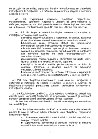 construcţiile se vor utiliza, exploata şi întreţine în conformitate cu prevederile
instrucţiunilor de funcţionare şi a măsurilor de prevenire şi stingere a incendiilor
specifice acestora.
Art. 2.6. Exploatarea sistemelor, instalaţiilor, dispozitivelor,
echipamentelor, aparatelor, maşinilor şi utilajelor, de orice categorie cu
defecţiuni, improvizaţii sau fără protecţia corespunzătoare faţă de materialele
sau substanţele combustibile din spaţiul în care sunt utilizate, este interzisă.
Art. 2.7. Pe timpul exploatării instalaţiilor aferente construcţiilor şi
instalaţiilor tehnologice sunt interzise:
a.utilizarea necorespunzătoare a sistemelor, instalaţilor, aparatelor
şi a echipamentelor sau solicitarea acestora peste limita admisă;
b.funcţionarea peste programul stabilit sau neasigurarea
supravegherii conform instrucţiunilor de funcţionare;
c.funcţionarea fără sisteme, aparate şi echipamente necesare
controlului şi menţinerii parametrilor privind siguranţa în funcţionare
sau înlocuirea acestora cu altele necorespunzatoare ori
supradimensionate;
d.neîntreţinerea corespunzătoare a elementelor prevăzute pentru
izolarea termică sau electrică, ori pentru separare;
e.depăşirea termenelor stabilite pentru efectuarea lucrărilor de
verificare, întreţinere şi reparaţii, precum şi executarea
necorespunzătoare a acestora;
f.executarea oricăror lucrări de verificare, întreţinere şi reparaţii de
către personal necalificat sau neatestat pentru lucrările respective.
Art. 2.8. Este obligatorie menţinerea în bună stare de funcţionare a
sistemelor şi instalaţiilor de captare şi scurgere la pământ a curenţilor de
descărcare atmosferică (paratrăznet), conform prevederilor normativului şi
instrucţiunilor specifice.
Art. 2.9. Recipientele ( buteliile ) cu gaze petroliere lichefiate sau comprimate
utilizate pentru necesităţi funcţionale, se amplasează, păstrează şi utilizează
numai în condiţiile stabilite prin instrucţiunile tehnice specifice.
Se interzice utilizarea recipientelor (buteliilor) neomologate, neverificate
sau cu defecţiuni.
Art. 2.10. La lipirea covoarelor din PVC, a tapetelor sau a altor materiale
plastice la care se folosesc adezivi inflamabili, este obligatorie respectarea
următoarelor reguli:
a. interzicerea efectuării oricăror lucrări cu flacără deschisă sau
care pot produce scântei;
b. supravegherea permanentă a efectuarii lucrărilor şi limitarea
accesului persoanelor neautorizate în zona de lucru;
15
 