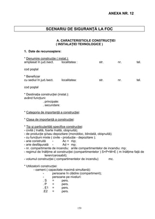 ANEXA NR. 12
SCENARIU DE SIGURANŢĂ LA FOC
A. CARACTERISTICILE CONSTRUCŢIEI
( INSTALAŢIEI TEHNOLOGICE )
1. Date de recunoaştere:
* Denumire construcţie ( instal.):
amplasat în jud./sect. localitatea : str. nr. tel.
cod poştal
* Beneficiar
cu sediul în jud./sect. localitatea: str. nr. tel.
cod poştal
* Destinaţia construcţiei (instal.):
având funcţiuni:
. principale:
. secundare:
* Categoria de importanţă a construcţiei:
* Clasa de importanţă a construcţiei:
* Tip şi particularităţi specifice construcţiei:
- civilă ( înaltă, foarte înaltă, obişnuită);
- de producţie şi/sau depozitare (monobloc, blindată, obişnuită);
- cu funcţiuni mixte ( civile - producţie - depozitare );
- arie construită - Ac = mp;
- arie desfăşurată - Ad = mp;
- nr. compartimente de incendiu: ariile compartimentelor de incendiu: mp;
- regimul de înălţime al construcţiei (compartimentelor ) S+P+M+E ( m înălţime faţă de
teren/carosabil);
- volumul construcţiei ( compartimentelor de incendiu) mc.
* Utilizatorii construcţiei:
- oameni ( capacitate maximă simultană):
- persoane în clădire (compartiment);
- persoane pe niveluri:
. S = pers.
. P = pers.
. E1 = pers.
.E2 = pers.
159
 