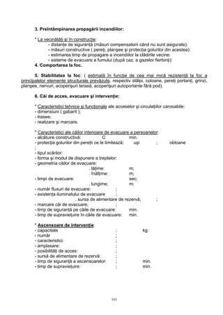 3. Preîntâmpinarea propagării incendiilor:
* La vecinătăţi şi în construcţie:
- distanţe de siguranţă (măsuri compensatorii când nu sunt asigurate):
- măsuri constructive ( pereţi, planşee şi protecţia golurilor din acestea):
- estimarea timp de propagare a incendiilor la clădirile vecine:
- sisteme de evacuare a fumului (după caz, a gazelor fierbinţi):
4. Comportarea la foc.
5. Stabilitatea la foc: ( estimată în funcţie de cea mai mică rezistenţă la foc a
principalelor elemente structurale prevăzute, respectiv stâlpi, coloane, pereţi portanţi, grinzi,
planşee, nervuri, acoperişuri terasă, acoperişuri autoportante fără pod).
6. Căi de acces, evacuare şi intervenţie:
* Caracteristici tehnice şi funcţionale ale acceselor şi circulaţiilor carosabile:
- dimensiuni ( gabarit );
- trasee;
- realizare şi marcare.
* Caracteristici ale căilor interioare de evacuare a persoanelor:
- alcătuire constructivă: C min.
- protecţia golurilor din pereţii ce le limitează; uşi ; obloane
;
- tipul scărilor:
- forma şi modul de dispunere a treptelor:
- geometria căilor de evacuare:
. lăţime: m;
. înălţime: m;
- timpi de evacuare: sec;
. lungime; m;
- număr fluxuri de evacuare: ;
- existenţa iluminatului de evacuare ;
. sursa de alimentare de rezervă; ;
- marcare căi de evacuare; ;
- timp de siguranţă pe căile de evacuare: min.
- timp de supravieţuire în căile de evacuare: min.
* Ascensoare de intervenţie:
- capacitate ; kg:
- număr ;
- caracteristici: ;
- amplasare: ;
- posibilităţi de acces: ;
- sursă de alimentare de rezervă: ;
- timp de siguranţă a ascensoarelor: ; min.
- timp de supravieţuire: ; min.
161
 