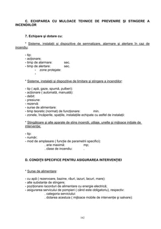 C. ECHIPAREA CU MIJLOACE TEHNICE DE PREVENIRE ŞI STINGERE A
INCENDIILOR
7. Echipare şi dotare cu:
* Sisteme, instalaţii şi dispozitive de semnalizare, alarmare şi alertare în caz de
incendiu;
- tip;
- acţionare;
- timp de alarmare: sec.
- timp de alertare: sec.
- zone protejate:
-
* Sisteme, instalaţii şi dispozitive de limitare şi stingere a incendiilor:
- tip ( apă, gaze, spumă, pulberi):
- acţionare ( automată, manuală):
- debit:
- presiune:
- rezervă:
- surse de alimentare:
- timp teoretic (normat) de funcţionare: min.
- zonele, încăperile, spaţiile, instalaţiile echipate cu astfel de instalaţii:
* Stingătoare şi alte aparate de stins incendii, utilaje, unelte şi mijloace iniţiale de
intervenţie:
- tip:
- număr;
- mod de amplasare ( funcţie de parametrii specifici):
. arie maximă: mp;
. clase de incendiu: .
D. CONDIŢII SPECIFICE PENTRU ASIGURAREA INTERVENŢIEI
* Surse de alimentare:
- cu apă ( rezervoare, bazine, râuri, iazuri, lacuri, mare):
- alte substanţe de stingere;
- poziţionare racorduri de alimentare cu energie electrică;
- asigurarea servicului de pompieri ( când este obligatoriu), respectiv:
. categoria serviciului:
. dotarea acestuia ( mijloace mobile de intervenţie şi salvare):
162
 