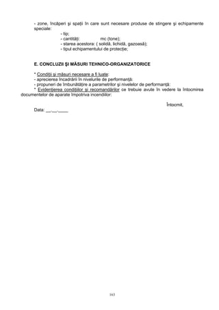 - zone, încăperi şi spaţii în care sunt necesare produse de stingere şi echipamente
speciale:
- tip;
- cantităţi: mc (tone);
- starea acestora: ( solidă, lichidă, gazoasă);
- tipul echipamentului de protecţie;
E. CONCLUZII ŞI MĂSURI TEHNICO-ORGANIZATORICE
* Condiţii şi măsuri necesare a fi luate:
- aprecierea încadrării în nivelurile de performanţă:
- propuneri de îmbunătăţire a parametrilor şi nivelelor de performanţă:
* Evidenţierea condiţiilor şi recomandărilor ce trebuie avute în vedere la întocmirea
documentelor de aparate împotriva incendiilor:
Întocmit,
Data: __.__.____
163
 