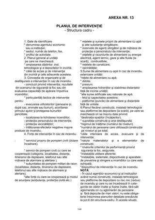 ANEXA NR. 13
PLANUL DE INTERVENŢIE
- Structura cadru -
1. Date de identificare * reţelele şi sursele proprii de alimentare cu apă
* denumirea agentului economic şi alte substanţe stingătoare;
sau a instituţiei; * rezervele de agenţi stingători şi de mijloace de
* sediul, număr de telefon, fax, protecţie a personalului de intervenţie;
* profilul de activitate. * reţelele şi racordurile de alimentare cu energie
2. Planul general al unităţii electrică, agent termic, gaze şi alte fluide (la
pe care se marchează: scară), combustibile;
* amplasarea clădirilor, inst. * reţelele de canalizare;
tehnologice şi a depozitelor în incintă; * vecinătăţile;
* căile de acces şi de intervenţie 5.Surse de alimentare cu apă în caz de incendiu,
din incintă şi cele adiacente acesteia; exterioare unităţii:
3. Concepţia de organizare şi de *reţele de alimentare cu apă;
desfăşurare a intervenţiei în caz de incendiu: * debite;
- concluzii privind intervenţia, rezultate * presiuni;
din scenariul de siguranţă la foc sau din * amplasarea hidranţilor şi stabilirea distanţelor
evaluarea capacităţii de apărare împotriva faţă de incinta unităţii;
incendiilor; *alte surse artificiale sau naturale de apă;
* particularităţi tactice de intervenţie - felul şi capacitatea acestora;
pentru: - platforme (puncte) de alimentare şi distanţele
- evacuarea utilizatorilor (persoane şi, faţă de unitate.
după caz, animale sau bunuri), acordarea 6.Planul fiecărei construcţii, instalaţii tehnologice
primului ajutor şi protejarea bunurilor sau platforme de depozitare (la scară), pe care se
periclitate; marchează ori se înscriu date privind:
- localizarea la lichidarea incendiilor; *destinaţia spaţiilor (încăperilor);
- protecţia personalului de intervenţie; * suprafaţa constriută şi aria desfăşurată;
- protecţia vecinătăţilor; *regimul de înălţime (numărul de niveluri);
- înlăturarea efectelor negative majore *numărul de persoane care utilizează construcţia
produse de incendiu; pe niveluri şi pe total;
4. Forţe de intervenţie în caz de incendiu: *căile interioare de acces, evacuare şi de
intervenţie;
: * serviciul propriu de pompieri civili (dotare *natura materialelor şi a elementelor de
încadrare); construcţii;
* nivelurile criteriilor de performanţă privind
* servicii de pompieri civili cu care se siguranţa la foc, asigurate;
cooperează (categoria, localitatea, distanţa, *instalaţiile utilitare aferente;
itinerariul de deplasare, telefonul sau alte *instalaţiile, sistemele, dispozitivele şi aparatele
mijloace de alarmare şi alertare ); de prevenire şi stingere a incendiilor cu care este
* subunitatea de pompieri militari de raion echipată;
(localitatea, distanţa, itinerariul de deplasare, *dispozitivul de intervenţie în caz de incendiu.
telefonul sau alte mijloace de alarmare şi NOTĂ:
alertare); - În cazul agenţilor economici şi al instituţiilor
*alte forţe cu care se cooperează şi modul având numai construcţii, instalaţii tehnologice
de anunţare (ambulanţa, protecţia civilă etc.) sau platforme de depozitare cu risc mic (redus)
de incendiu şi care nu se încadrează în cate-
goriile de clădiri înalte şi foarte înalte, fără săli
aglomerate ori cu aglomerări de persoane
şi fără depozite de mari valori, nu este obliga-
torie întocmirea planurilor detaliate prevăzute
la pct.6 din structura-cadru. În aceste situaţii,
164
 