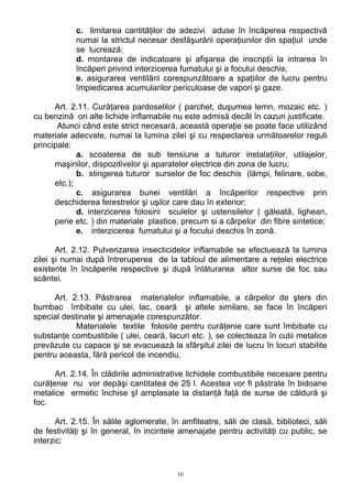 c. limitarea cantităţilor de adezivi aduse în încăperea respectivă
numai la strictul necesar desfăşurării operaţiunilor din spaţiul unde
se lucrează;
d. montarea de indicatoare şi afişarea de inscripţii la intrarea în
încăperi privind interzicerea fumatului şi a focului deschis;
e. asigurarea ventilării corespunzătoare a spaţiilor de lucru pentru
împiedicarea acumularilor periculoase de vapori şi gaze.
Art. 2.11. Curăţarea pardoselilor ( parchet, duşumea lemn, mozaic etc. )
cu benzină ori alte lichide inflamabile nu este admisă decât în cazuri justificate.
Atunci când este strict necesară, această operaţie se poate face utilizând
materiale adecvate, numai la lumina zilei şi cu respectarea următoarelor reguli
principale:
a. scoaterea de sub tensiune a tuturor instalaţiilor, utilajelor,
maşinilor, dispozitivelor şi aparatelor electrice din zona de lucru;
b. stingerea tuturor surselor de foc deschis (lămpi, felinare, sobe,
etc.);
c. asigurarea bunei ventilări a încăperilor respective prin
deschiderea ferestrelor şi uşilor care dau în exterior;
d. interzicerea folosirii sculelor şi ustensilelor ( găleată, lighean,
perie etc. ) din materiale plastice, precum si a cârpelor din fibre sintetice;
e. interzicerea fumatului şi a focului deschis în zonă.
Art. 2.12. Pulverizarea insecticidelor inflamabile se efectuează la lumina
zilei şi numai după întreruperea de la tabloul de alimentare a reţelei electrice
existente în încăperile respective şi după înlăturarea altor surse de foc sau
scântei.
Art. 2.13. Păstrarea materialelor inflamabile, a cârpelor de şters din
bumbac îmbibate cu ulei, lac, ceară şi altele similare, se face în încăperi
special destinate şi amenajate corespunzător.
Materialele textile folosite pentru curăţenie care sunt îmbibate cu
substanţe combustibile ( ulei, ceară, lacuri etc. ), se colecteaza în cutii metalice
prevăzute cu capace şi se evacuează la sfârşitul zilei de lucru în locuri stabilite
pentru aceasta, fără pericol de incendiu.
Art. 2.14. În clădirile administrative lichidele combustibile necesare pentru
curăţenie nu vor depăşi cantitatea de 25 l. Acestea vor fi păstrate în bidoane
metalice ermetic închise şI amplasate la distanţă faţă de surse de căldură şi
foc.
Art. 2.15. În sălile aglomerate, în amfiteatre, săli de clasă, biblioteci, săli
de festivităţi şi în general, în incintele amenajate pentru activităţi cu public, se
interzic:
16
 