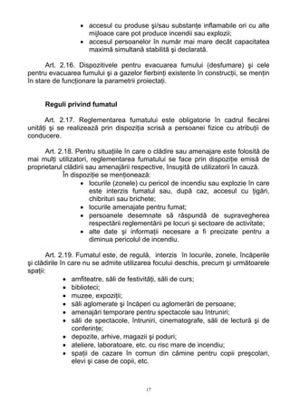 • accesul cu produse şi/sau substanţe inflamabile ori cu alte
mijloace care pot produce incendii sau explozii;
• accesul persoanelor în număr mai mare decât capacitatea
maximă simultană stabilită şi declarată.
Art. 2.16. Dispozitivele pentru evacuarea fumului (desfumare) şi cele
pentru evacuarea fumului şi a gazelor fierbinţi existente în construcţii, se menţin
în stare de funcţionare la parametrii proiectaţi.
Reguli privind fumatul
Art. 2.17. Reglementarea fumatului este obligatorie în cadrul fiecărei
unităţi şi se realizează prin dispoziţia scrisă a persoanei fizice cu atribuţii de
conducere.
Art. 2.18. Pentru situaţiile în care o clădire sau amenajare este folosită de
mai mulţi utilizatori, reglementarea fumatului se face prin dispoziţie emisă de
proprietarul clădirii sau amenajării respective, însuşită de utilizatorii în cauză.
În dispoziţie se menţionează:
• locurile (zonele) cu pericol de incendiu sau explozie în care
este interzis fumatul sau, după caz, accesul cu ţigări,
chibrituri sau brichete;
• locurile amenajate pentru fumat;
• persoanele desemnate să răspundă de supravegherea
respectării reglementării pe locuri şi sectoare de activitate;
• alte date şi informaţii necesare a fi precizate pentru a
diminua pericolul de incendiu.
Art. 2.19. Fumatul este, de regulă, interzis în locurile, zonele, încăperile
şi clădirile în care nu se admite utilizarea focului deschis, precum şi următoarele
spaţii:
• amfiteatre, săli de festivităţi, săli de curs;
• biblioteci;
• muzee, expoziţii;
• săli aglomerate şi încăperi cu aglomerări de persoane;
• amenajări temporare pentru spectacole sau întruniri;
• săli de spectacole, întruniri, cinematografe, săli de lectură şi de
conferinţe;
• depozite, arhive, magazii şi poduri;
• ateliere, laboratoare, etc. cu risc mare de incendiu;
• spaţii de cazare în comun din cămine pentru copii preşcolari,
elevi şi case de copii, etc.
17
 