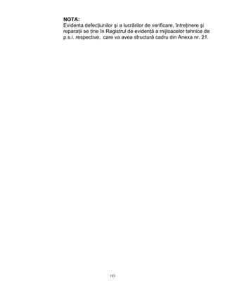 183
NOTA:
Evidenta defecţiunilor şi a lucrărilor de verificare, întreţinere şi
reparaţii se ţine în Registrul de evidenţă a mijloacelor tehnice de
p.s.i. respective, care va avea structură cadru din Anexa nr. 21.
 