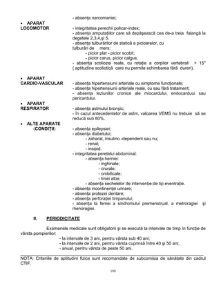 188
- absenţa narcomaniei;
• APARAT
LOCOMOTOR - integritatea perechii policar-index;
- absenţa amputaţiilor care să depăşească cea de-a treia falangă la
degetele 2,3,4,şi 5.
- absenţa tulburărilor de statică a picioarelor, cu
tulburări de mers:
- picior plat - picior scobit;
- picior carus, picior calgus.
- absenţa scoliozei reale, cu rotaţie a corpilor vertebrali > 15o
( aptitudine scoliotică care nu permite schimbarea fără dureri).
• APARAT
CARDIO-VASCULAR - absenţa hipertensiunii arteriale cu simptome funcţionale;
- absenţa hipertensiunii arteriale reale, cu sau fără tratament;
- absenţa leziunilor cronice ale miocardului, endocarduui sau
pericardului.
• APARAT
RESPIRATOR - absenţa astmului bronşic;
- în cazul antecedentelor de astm, valoarea VEMS nu trebuie să se
reducă sub 80%.
• ALTE APARATE
(CONDIŢII) - absenţa epilepsiei;
- absenţa diabetului;
- zaharat, insulino -dependent sau nu;
- renal;
- insipid.
- integritatea peretelui abdominal:
- absenţa herniei:
- inghinale;
- crurale;
- ombilicale;
- liniei albe;
- absenţa sechelelor de intervenţie:de tip eventraţie.
- absenţa incontinenţei urinare;
- absenţa protezei dentare;
- absenţa perforaţiei timpanului;
- absenţa la femei a sindromului premenstrual, a metroragiei şi
menoragiei.
II. PERIODICITATE
Examenele medicale sunt obligatorii şi se execută la intervale de timp în funcţie de
vărsta pompierilor:
- la intervale de 3 ani, pentru vârsta sub 40 ani;
- la intervale de 2 ani, pentru vârsta cuprinsă între 40 şi 50 ani;
- anual, pentru vârsta de peste 50 ani.
____________________________________________________________________________
NOTA: Criteriile de aptitudini fizice sunt recomandate de subcomisia de sănătate din cadrul
CTIF.
 