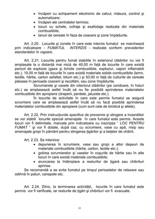• încăperi cu echipament electronic de calcul, măsura, control şi
automatizare;
• încăperi ale centralelor termice;
• locuri cu schele, cofraje şi esafodaje realizate din materiale
combustibile;
• lanuri de cereale în faza de coacere şi zone împădurite.
Art. 2.20. Locurile şi zonele în care este interzis fumatul se marchează
prin indicatoare - FUMATUL INTERZIS - realizate conform prevederilor
standardelor în vigoare.
Art. 2.21. Locurile pentru fumat stabilite în exteriorul clădirilor nu vor fi
amplasate la o distanţă mai mică de 40,00 m faţă de locurile în care există
pericol de explozie (gaze şi lichide combustibile, explozivi, vapori inflamabili
etc.), 10,00 m faţă de locurile în care există materiale solide combustibile (lemn,
textile, hârtie, carton asfaltat, bitum etc.) şi 50,00 m faţă de culturile de cereale
păioase în perioada coacerii şi recoltării, sau zone împădurite.
Scrumierele şi vasele din interiorul clădirilor (pe coridoare, în holuri
etc.) se amplasează astfel încât să nu fie posibilă aprinderea materialelor
combustibile din apropiere (draperii, perdele, jaluzele etc.).
În locurile de activitate în care este permis fumatul se asigură
scrumiere care se amplasează astfel încât să nu facă posibilă aprinderea
materialelor combustibile din apropiere (cum sunt cele de birotică şi altele).
Art. 2.22. Prin instrucţiunile specifice de prevenire şi stingere a incendiilor
se vor stabili locurile special amenajate în care fumatul este permis. Aceste
locuri vor fi delimitate, marcate prin indicatoare cu inscripţia “ LOC PENTRU
FUMAT “ şi vor fi dotate, după caz, cu scrumiere, vase cu apă, nisip sau
amenajate gropi în pământ pentru stingerea ţigărilor şi a beţelor de chibrit.
Art. 2.23. Se interzice:
• depunerea în scrumiere, vase sau gropi a altor deşeuri de
materiale combustibile (hârtie, carton, textile etc.);
• golirea scrumierelor şi vaselor în coşurile de hârtie sau în alte
locuri în care există materiale combustibile;
• aruncarea la întâmplare a resturilor de ţigară sau chibrituri
aprinse.
Se recomandă a se evita fumatul pe timpul perioadelor de relaxare sau
odihnă în paturi, canapele etc.
Art. 2.24. Zilnic, la terminarea activităţii, locurile în care fumatul este
permis vor fi verificate, iar resturile de ţigări şi chibrituri vor fi evacuate.
18
 