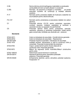 190
C.58. Norme tehnice privind ignifugarea materialelor şi produselor
combustibile din lemn şi textil utilizate în construcţii.
C.300. Normativ de prevenire şi stingere a incendiilor pe durata
executării lucrărilor de construcţii şi instalaţii aferente
acestora.
P.17 Normativ pentru proiectara staţiilor de încărcare a bateriilor de
acumulatoare pentru electrovehicule.
P.E.107 Normativ pentru proiectarea şi executarea reţelelor de cabluri
electrice.
C1 Prescripţii tehnice I.S.C.R. pentru proiectare, executare,
montare, reparare, instalare, exploatare şi verificare a
cazanelor de abur şi cazanelor de apă fierbinte.
C5 Prescripţii tehnice ISCR pentru proiectarea, execuţia,
repararea, utilizarea şi verificarea recipienţilor, butelii pentru
gaze comprimate, lichefiate sau dizolvate sub presiune.
Standarde
STAS 297/1 Culori şi indicatoare de securitate - Condiţii tehnice generale -
STAS 297/2 Culori şi indicatoare de securitate – Reprezentari.
SR ISO 6309 Protectia impotriva incendiilor. Indicatoare de securitate.
STAS 1478 Instalaţii sanitare. Alimentarea cu apă la construcţii civile şi
industriale. Prescripţii fundamentale de proiectare.
STAS 6793 Coşuri, canale de fum pentru focare obişnuite la
construcţii civile. Prescripţii generale.
STAS 9072 Măsuri de siguranţă contra incendiilor.Măsuri constructive
pentru sobe.
STAS 10903/2 Determinare sarcinii termice în construcţii.
SR EN 50014 Aparatură electrică pentru atmosfere potenţiale
explozive. Prescripţii generale.
SR EN 50028 Echipamente electrice, pentru atmosfere potenţial explozive.
Încapsulare “m”
 