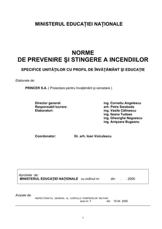 MINISTERUL EDUCAŢIEI NAŢIONALE
NORME
DE PREVENIRE ŞI STINGERE A INCENDIILOR
SPECIFICE UNITĂŢILOR CU PROFIL DE ÎNVĂŢĂMÂNT ŞI EDUCAŢIE
Elaborate de:
PRINCER S.A. ( Proiectare pentru învaţământ şi cercetare )
Director general: ing. Corneliu Angelescu
Responsabil lucrare: arh. Petre Swoboda
Elaboratori: ing. Vasile Călinescu
ing. Ileana Tudose
ing. Gheorghe Negoescu
ing. Anişoara Bugeanu
Coordonator: Dr. arh. Ioan Voiculescu
Aprobate de:
MINISTERUL EDUCAŢIEI NAŢIONALE cu ordinul nr: din . . 2000
Avizate de:
INSPECTORATUL GENERAL AL CORPULUI POMPIERILOR MILITARI
aviz nr: 7 din 19.04. 2000
_________________________________________________________________________________________
1
 