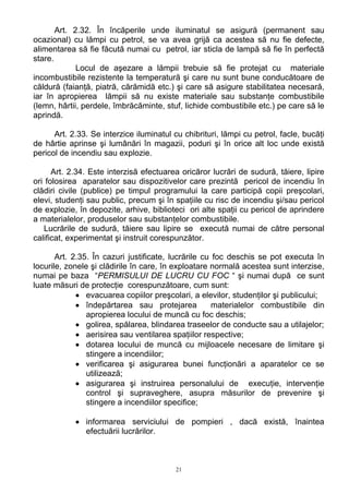 Art. 2.32. În încăperile unde iluminatul se asigură (permanent sau
ocazional) cu lămpi cu petrol, se va avea grijă ca acestea să nu fie defecte,
alimentarea să fie făcută numai cu petrol, iar sticla de lampă să fie în perfectă
stare.
Locul de aşezare a lămpii trebuie să fie protejat cu materiale
incombustibile rezistente la temperatură şi care nu sunt bune conducătoare de
căldură (faianţă, piatră, cărămidă etc.) şi care să asigure stabilitatea necesară,
iar în apropierea lămpii să nu existe materiale sau substanţe combustibile
(lemn, hârtii, perdele, îmbrăcăminte, stuf, lichide combustibile etc.) pe care să le
aprindă.
Art. 2.33. Se interzice iluminatul cu chibrituri, lămpi cu petrol, facle, bucăţi
de hârtie aprinse şi lumânări în magazii, poduri şi în orice alt loc unde există
pericol de incendiu sau explozie.
Art. 2.34. Este interzisă efectuarea oricăror lucrări de sudură, tăiere, lipire
ori folosirea aparatelor sau dispozitivelor care prezintă pericol de incendiu în
clădiri civile (publice) pe timpul programului la care participă copii preşcolari,
elevi, studenţi sau public, precum şi în spaţiile cu risc de incendiu şi/sau pericol
de explozie, în depozite, arhive, biblioteci ori alte spaţii cu pericol de aprindere
a materialelor, produselor sau substanţelor combustibile.
Lucrările de sudură, tăiere sau lipire se execută numai de către personal
calificat, experimentat şi instruit corespunzător.
Art. 2.35. În cazuri justificate, lucrările cu foc deschis se pot executa în
locurile, zonele şi clădirile în care, în exploatare normală acestea sunt interzise,
numai pe baza “PERMISULUI DE LUCRU CU FOC “ şi numai după ce sunt
luate măsuri de protecţie corespunzătoare, cum sunt:
• evacuarea copiilor preşcolari, a elevilor, studenţilor şi publicului;
• îndepărtarea sau protejarea materialelor combustibile din
apropierea locului de muncă cu foc deschis;
• golirea, spălarea, blindarea traseelor de conducte sau a utilajelor;
• aerisirea sau ventilarea spaţiilor respective;
• dotarea locului de muncă cu mijloacele necesare de limitare şi
stingere a incendiilor;
• verificarea şi asigurarea bunei funcţionări a aparatelor ce se
utilizează;
• asigurarea şi instruirea personalului de execuţie, intervenţie
control şi supraveghere, asupra măsurilor de prevenire şi
stingere a incendiilor specifice;
• informarea serviciului de pompieri , dacă există, înaintea
efectuării lucrărilor.
21
 