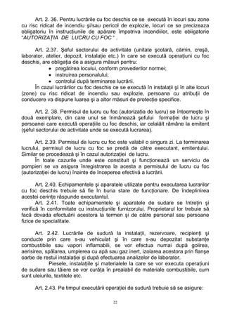 Art. 2. 36. Pentru lucrările cu foc deschis ce se execută în locuri sau zone
cu risc ridicat de incendiu şi/sau pericol de explozie, locuri ce se precizeaza
obligatoriu în instrucţiunile de apărare împotriva incendiilor, este obligatorie
“AUTORIZAŢIA DE LUCRU CU FOC “ .
Art. 2.37. Şeful sectorului de activitate (unitate şcolară, cămin, creşă,
laborator, atelier, depozit, instalaţie etc.) în care se execută operaţiuni cu foc
deschis, are obligaţia de a asigura măsuri pentru:
• pregătirea locului, conform prevederilor normei;
• instruirea personalului;
• controlul după terminarea lucrării.
În cazul lucrărilor cu foc deschis ce se execută în instalaţii şi în alte locuri
(zone) cu risc ridicat de incendiu sau explozie, persoana cu atribuţii de
conducere va dispune luarea şi a altor măsuri de protecţie specifice.
Art. 2. 38. Permisul de lucru cu foc (autorizaţia de lucru) se întocmeşte în
două exemplare, din care unul se înmânează şefului formaţiei de lucru şi
persoanei care execută operaţiile cu foc deschis, iar celalălt rămâne la emitent
(şeful sectorului de activitate unde se execută lucrarea).
Art. 2.39. Permisul de lucru cu foc este valabil o singura zi. La terminarea
lucrului, permisul de lucru cu foc se predă de către executant, emitentului.
Similar se procedează şi în cazul autorizaţiei de lucru.
În toate cazurile unde este constituit şi funcţionează un serviciu de
pompieri se va asigura înregistrarea la acesta a permisului de lucru cu foc
(autorizaţiei de lucru) înainte de începerea efectivă a lucrării.
Art. 2.40. Echipamentele şi aparatele utilizate pentru executarea lucrarilor
cu foc deschis trebuie să fie în buna stare de funcţionare. De îndeplinirea
acestei cerinţe răspunde executantul.
Art. 2.41. Toate echipamentele şi aparatele de sudare se întreţin şi
verifică în conformitate cu instrucţiunile furnizorului. Proprietarul lor trebuie să
facă dovada efectuării acestora la termen şi de către personal sau persoane
fizice de specialitate.
Art. 2.42. Lucrările de sudură la instalaţii, rezervoare, recipienţi şi
conducte prin care s-au vehiculat şi în care s-au depozitat substanţe
combustibile sau vapori inflamabili, se vor efectua numai după golirea,
aerisirea, spălarea, umplerea cu apă sau gaz inert, izolarea acestora prin flanşe
oarbe de restul instalaţiei şi după efectuarea analizelor de laborator.
Piesele, instalaţiile şi materialele la care se vor executa operaţiuni
de sudare sau tăiere se vor curăţa în prealabil de materiale combustibile, cum
sunt uleiurile, textilele etc.
Art. 2.43. Pe timpul executării operaţiei de sudură trebuie să se asigure:
22
 