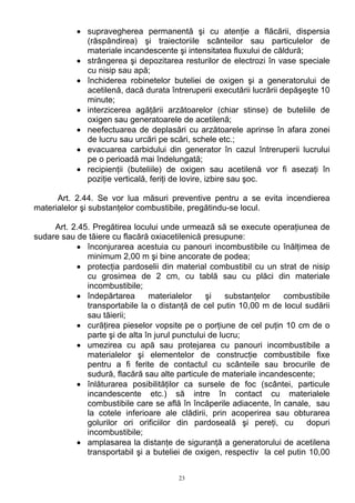 • supravegherea permanentă şi cu atenţie a flăcării, dispersia
(răspândirea) şi traiectoriile scânteilor sau particulelor de
materiale incandescente şi intensitatea fluxului de căldură;
• strângerea şi depozitarea resturilor de electrozi în vase speciale
cu nisip sau apă;
• închiderea robinetelor buteliei de oxigen şi a generatorului de
acetilenă, dacă durata întreruperii executării lucrării depăşeşte 10
minute;
• interzicerea agăţării arzătoarelor (chiar stinse) de buteliile de
oxigen sau generatoarele de acetilenă;
• neefectuarea de deplasări cu arzătoarele aprinse în afara zonei
de lucru sau urcări pe scări, schele etc.;
• evacuarea carbidului din generator în cazul întreruperii lucrului
pe o perioadă mai îndelungată;
• recipienţii (buteliile) de oxigen sau acetilenă vor fi asezaţi în
poziţie verticală, feriţi de lovire, izbire sau şoc.
Art. 2.44. Se vor lua măsuri preventive pentru a se evita incendierea
materialelor şi substanţelor combustibile, pregătindu-se locul.
Art. 2.45. Pregătirea locului unde urmează să se execute operaţiunea de
sudare sau de tăiere cu flacără oxiacetilenică presupune:
• înconjurarea acestuia cu panouri incombustibile cu înălţimea de
minimum 2,00 m şi bine ancorate de podea;
• protecţia pardoselii din material combustibil cu un strat de nisip
cu grosimea de 2 cm, cu tablă sau cu plăci din materiale
incombustibile;
• îndepărtarea materialelor şi substanţelor combustibile
transportabile la o distanţă de cel putin 10,00 m de locul sudării
sau tăierii;
• curăţirea pieselor vopsite pe o porţiune de cel puţin 10 cm de o
parte şi de alta în jurul punctului de lucru;
• umezirea cu apă sau protejarea cu panouri incombustibile a
materialelor şi elementelor de construcţie combustibile fixe
pentru a fi ferite de contactul cu scânteile sau brocurile de
sudură, flacără sau alte particule de materiale incandescente;
• înlăturarea posibilităţilor ca sursele de foc (scântei, particule
incandescente etc.) să intre în contact cu materialele
combustibile care se află în încăperile adiacente, în canale, sau
la cotele inferioare ale clădirii, prin acoperirea sau obturarea
golurilor ori orificiilor din pardoseală şi pereţi, cu dopuri
incombustibile;
• amplasarea la distanţe de siguranţă a generatorului de acetilena
transportabil şi a buteliei de oxigen, respectiv la cel putin 10,00
23
 