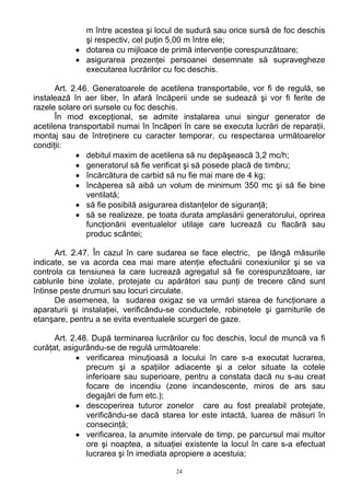 m între acestea şi locul de sudură sau orice sursă de foc deschis
şi respectiv, cel puţin 5,00 m între ele;
• dotarea cu mijloace de primă intervenţie corespunzătoare;
• asigurarea prezenţei persoanei desemnate să supravegheze
executarea lucrărilor cu foc deschis.
Art. 2.46. Generatoarele de acetilena transportabile, vor fi de regulă, se
instalează în aer liber, în afară încăperii unde se sudează şi vor fi ferite de
razele solare ori sursele cu foc deschis.
În mod excepţional, se admite instalarea unui singur generator de
acetilena transportabil numai în încăperi în care se executa lucrări de reparaţii,
montaj sau de întreţinere cu caracter temporar, cu respectarea următoarelor
condiţii:
• debitul maxim de acetilena să nu depăşească 3,2 mc/h;
• generatorul să fie verificat şi să posede placă de timbru;
• încărcătura de carbid să nu fie mai mare de 4 kg;
• încăperea să aibă un volum de minimum 350 mc şi să fie bine
ventilată;
• să fie posibilă asigurarea distanţelor de siguranţă;
• să se realizeze, pe toata durata amplasării generatorului, oprirea
funcţionării eventualelor utilaje care lucrează cu flacără sau
produc scântei;
Art. 2.47. În cazul în care sudarea se face electric, pe lângă măsurile
indicate, se va acorda cea mai mare atenţie efectuării conexiunilor şi se va
controla ca tensiunea la care lucrează agregatul să fie corespunzătoare, iar
cablurile bine izolate, protejate cu apărători sau punţi de trecere când sunt
întinse peste drumuri sau locuri circulate.
De asemenea, la sudarea oxigaz se va urmări starea de funcţionare a
aparaturii şi instalaţiei, verificându-se conductele, robinetele şi garniturile de
etanşare, pentru a se evita eventualele scurgeri de gaze.
Art. 2.48. După terminarea lucrărilor cu foc deschis, locul de muncă va fi
curăţat, asigurându-se de regulă următoarele:
• verificarea minuţioasă a locului în care s-a executat lucrarea,
precum şi a spaţiilor adiacente şi a celor situate la cotele
inferioare sau superioare, pentru a constata dacă nu s-au creat
focare de incendiu (zone incandescente, miros de ars sau
degajări de fum etc.);
• descoperirea tuturor zonelor care au fost prealabil protejate,
verificându-se dacă starea lor este intactă, luarea de măsuri în
consecinţă;
• verificarea, la anumite intervale de timp, pe parcursul mai multor
ore şi noaptea, a situaţiei existente la locul în care s-a efectuat
lucrarea şi în imediata apropiere a acestuia;
24
 
