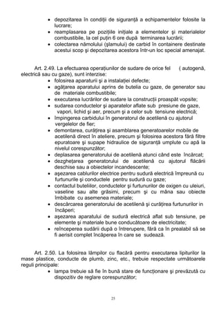 • depozitarea în condiţii de siguranţă a echipamentelor folosite la
lucrare;
• reamplasarea pe poziţiile iniţiale a elementelor şi materialelor
combustibile, la cel puţin 6 ore după terminarea lucrării;
• colectarea nămolului (şlamului) de carbid în containere destinate
acestui scop şi depozitarea acestora într-un loc special amenajat.
Art. 2.49. La efectuarea operaţiunilor de sudare de orice fel ( autogenă,
electrică sau cu gaze), sunt interzise:
• folosirea aparaturii şi a instalaţiei defecte;
• agăţarea aparatului aprins de butelia cu gaze, de generator sau
de materiale combustibile;
• executarea lucrărilor de sudare la construcţii proaspăt vopsite;
• sudarea conductelor şi aparatelor aflate sub presiune de gaze,
vapori, lichid şi aer, precum şi a celor sub tensiune electrică;
• împingerea carbidului în generatorul de acetilenă cu ajutorul
vergelelor de fier;
• demontarea, curăţirea şi asamblarea generatoarelor mobile de
acetilenă direct în ateliere, precum şi folosirea acestora fără filtre
epuratoare şi supape hidraulice de siguranţă umplute cu apă la
nivelul corespunzător;
• deplasarea generatorului de acetilenă atunci când este încărcat;
• dezgheţarea generatorului de acetilenă cu ajutorul flăcării
deschise sau a obiectelor incandescente;
• aşezarea cablurilor electrice pentru sudură electrică împreună cu
furtunurile şi conductele pentru sudură cu gaze;
• contactul buteliilor, conductelor şi furtunurilor de oxigen cu uleiuri,
vaseline sau alte grăsimi, precum şi cu mâna sau obiecte
îmbibate cu asemenea materiale;
• descărcarea generatorului de acetilenă şi curăţirea furtunurilor in
încăperi;
• aşezarea aparatului de sudură electrică aflat sub tensiune, pe
elemente şi materiale bune conducătoare de electricitate;
• reînceperea sudării după o întrerupere, fără ca în prealabil să se
fi aerisit complet încăperea în care se sudează.
Art. 2.50. La folosirea lămpilor cu flacără pentru executarea lipiturilor la
mase plastice, conducte de plumb, zinc, etc., trebuie respectate următoarele
reguli principale:
• lampa trebuie să fie în bună stare de funcţionare şi prevăzută cu
dispozitiv de reglare corespunzător;
25
 