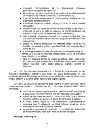 • presiunea combustibilului să nu depăşească rezistenţa
garniturilor supapelor de siguranţă;
• alimentarea se face numai după ce arzătorul s-a răcit complet,
iar rezervorul se umple numai cu 3/4 din volumul său;
• dopul oficiului de alimentare va fi bine înşurubat, fiind prevăzut cu
o garnitură corespunzătoare;
• aprinderea lămpii se face la cel puţin 5,00 m de orice material
combustibil;
• lămpile de lipit vor fi prevăzute cu un sistem de siguranţă reglat la
presiunea de lucru, iar cele cu rezervor de combustibil lichid mai
mare de 3 litri trebuie să fie prevazute cu manometru;
• este interzisă reducerea presiunii prin şurubul pentru aer sau
prin orificiul de alimentare atunci când lampa cu combustibil lichid
este aprinsă;
• lămpile nu trebuie demontate ori reparate lângă surse de foc
deschis; se interzice golirea combustibilului din rezervor lângă
surse de foc;
• la întreruperea operaţiunilor de lipit se va reduce presiunea, iar
lampa va fi în aşa fel orientată încât flacăra să nu fie îndreptată
spre obiecte combustibile;
• când se foloseşte lampa la lucrări pe schele, scări, acoperişuri
etc., se va asigura susţinerea şi stabilitatea lămpii pentru evitarea
căderii acesteia (care poate produce explozie urmată de
incendiu);
Art. 2.51. Se interzice folosirea lămpii cu flacără în încăperi unde se află
materiale inflamabile, explozive sau surse de gaze combustibile, in cele
destinate păstrării bidoanelor cu lichide combustibile din care se alimentează
lampa, precum şi lăsarea lămpii aprinse fără supraveghere.
Art. 2.52. La utilizarea becurilor de gaze (pentru încălzire, brunare, călire,
lipirea pieselor metalice, in laboratoare etc.), se respectă următoarele măsuri
principale:
• becul se amplasează pe o masă acoperită cu tablă sau faianţă,
la distanţă de minimum 0,50 m faţă de materiale combustibile;
• înainte de aprindere se verifică dacă furtunul de conexiune este
bine fixat la ţeava de gaze şi la ştuţul de conectare a becului;
• în timpul arderii, becul va fi în permanenţă supravegheat de
persoana care îl utilizează, iar după folosire becul se stinge
imediat prin închiderea ambelor robinete;
• se interzice aşezarea de materiale combustibile sau inflamabile
pe mesele de lucru unde sunt montate becurile de gaz.
Instalaţii tehnologice
26
 