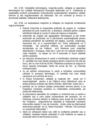 Art. 2.53. Instalaţiile tehnologice, maşinile-unelte, utilajele şi aparatura
tehnologică din unităţile Ministerului Educaţiei Naţionale vor fi întreţinute şi
exploatate conform prevederilor instrucţiunilor producătorilor respectivi, cărţilor
tehnice şi ale regulamentelor de fabricaţie. Se vor controla şi revizui în
termenele stabilite, înlăturând defecţiunile.
Art. 2.54. La exploatarea maşinilor şi utilajelor se respectă următoarele
reguli principale:
• trebuie întocmite şi respectate graficele de ungere şi curăţare
periodică de praf, scamă etc. a acestora, utilizând pentru ungere
lubrifianţii indicaţi şi numai în stare de repaus a maşinilor;
• sistemele de ungere ale agregatelor tehnologice şi ale liniilor
automate de producţie vor fi permanent supravegheate pentru
evitarea pierderilor de lubrifianţi din lagăre, cuzineţi, angrenaje,
transmisii etc. şi a supraîncălzirii lor. Orice defecţiune va fi
remediată de personal calificat, iar eventualele scurgeri
accidentale se vor înlătura prin folosirea unor materiale
absorbante ( rumeguş, nisip etc.), care se vor colecta imediat în
vase metalice cu capac ce vor fi evacuate în locuri stabilite
pentru aceasta;
• se interzice introducerea în secţii a lubrifianţilor destinaţi ungerii
în cantităţi mai mari decât necesarul pentru maximum trei zile de
lucru, dar nu mai mult de 25 litri. Păstrarea acestora se asigura în
locuri special amenajate, ferite de surse de foc şi marcate
corespunzator;
• nu se admite introducerea în secţii a lichidelor combustibile
utilizate în procesul tehnologic, în cantităţi mai mari decât
necesarul unui schimb de lucru;
• în timpul funcţionării, utilajele şi maşinile din secţii vor fi
supravegheate pentru a se înlătura orice defecţiune care ar
putea produce scântei sau flame (frecări, deformări, ruperi etc.);
• periodic se va verifica izolaţia conductelor termice pentru a se
împiedica contactul acestora cu materialele combustibile, pe
porţiunile deteriorate;
• la executarea operaţiilor de curăţare cu motorină sau cu petrol a
utilajelor sau a unor piese componente ale acestora, se va
întrerupe curentul electric şi înlătura orice sursă de foc deschis
din încăpere, asigurându-se totodată şi mijloacele necesare
intervenţiei rapide în caz de incendiu. Acolo unde se efectuează
asemenea operaţii se va folosi inscripţia: “ Atenţie ! Se lucrează
cu substanţe inflamabile ”;
• dacă se utilizează cârpe sau câlţi la curăţarea pieselor sau a
utilajelor, acestea trebuie colectate în cutii metalice cu capac şi
evacuate zilnic la terminarea lucrului;
27
 