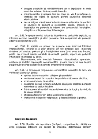 • utilajele acţionate de electromotoare vor fi exploatate în limita
sarcinilor admise, fără suprasolicitarea lor;
• maşinile-unelte şi utilajele fixe de orice fel, vor fi prevăzute cu
instalaţii de legare la pământ, pentru scurgerea sarcinilor
electrostatice;
• se va asigura menţinerea în bună stare a sistemelor de captare
şi scurgere la pământ a electricităţii statice, precum şi a
instalaţiilor de protecţie la trăsnet ale construcţiei, instalaţiilor,
utilajelor şi echipamentelor tehnologice.
Art. 2.55. În spaţiile cu risc ridicat de incendiu sau pericol de explozie, se
interzice accesul salariaţilor şi altor persoane fără echipament de protecţie
adecvat condiţiilor de lucru.
Art. 2.56. În spaţiile cu pericol de explozie este interzisă folosirea
îmbrăcămintei, lenjeriei şi a altor obiecte din fire sintetice sau materiale
sintetice ori plastice, precum şi a încălţămintei care (prin lovire sau frecare)
poate să producă scântei capabile să aprindă gazele, vaporii sau pulberile
inflamabile in amestec cu aerul.
Deasemenea, este interzisă folosirea dispozitivelor, aparatelor,
uneltelor şi sculelor neprotejate corespunzător şi care prin lovire sau frecare
pot produce scântei capabile să aprindă amestecurile explozive.
Art. 2.57. La terminarea programului, conducătorii formaţiilor de lucru vor
verifica şi lua măsuri pentru:
• oprirea tuturor maşinilor, utilajelor şi aparatelor;
• curăţarea locului de muncă si în special a motoarelor electrice;
• evacuarea tuturor deşeurilor;
• scoaterea de sub tensiune a tuturor aparatelor electrice portabile
racordate cu cabluri flexibile;
• întreruperea alimentării instalaţiei electrice de forţă şi lumină, de
la tabloul electric;
• stingerea focurilor din sobe (acolo unde există);
• închiderea încăperilor respective, şi lăsarea cheilor la poartă.
Spaţii de depozitare
Art. 2.58. Spaţiile de depozitare (încăperi, compartimente, clădiri) vor
avea precizată categoria de pericol de incendiu, determinată conform
28
 