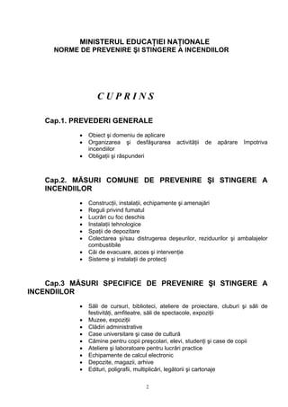 MINISTERUL EDUCAŢIEI NAŢIONALE
NORME DE PREVENIRE ŞI STINGERE A INCENDIILOR
C U P R I N S
Cap.1. PREVEDERI GENERALE
• Obiect şi domeniu de aplicare
• Organizarea şi desfăşurarea activităţii de apărare împotriva
incendiilor
• Obligaţii şi răspunderi
Cap.2. MĂSURI COMUNE DE PREVENIRE ŞI STINGERE A
INCENDIILOR
• Construcţii, instalaţii, echipamente şi amenajări
• Reguli privind fumatul
• Lucrări cu foc deschis
• Instalaţii tehnologice
• Spaţii de depozitare
• Colectarea şi/sau distrugerea deşeurilor, reziduurilor şi ambalajelor
combustibile
• Căi de evacuare, acces şi intervenţie
• Sisteme şi instalaţii de protecţi
Cap.3 MĂSURI SPECIFICE DE PREVENIRE ŞI STINGERE A
INCENDIILOR
• Săli de cursuri, biblioteci, ateliere de proiectare, cluburi şi săli de
festivităţi, amfiteatre, săli de spectacole, expoziţii
• Muzee, expoziţii
• Clădiri administrative
• Case universitare şi case de cultură
• Cămine pentru copii preşcolari, elevi, studenţi şi case de copii
• Ateliere şi laboratoare pentru lucrări practice
• Echipamente de calcul electronic
• Depozite, magazii, arhive
• Edituri, poligrafii, multiplicări, legătorii şi cartonaje
2
 